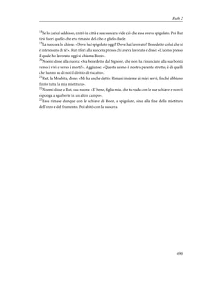 18
Se lo caricò addosso, entrò in città e sua suocera vide ciò che essa aveva spigolato. Poi Rut
tirò fuori quello che era rimasto del cibo e glielo diede.
19
La suocera le chiese: «Dove hai spigolato oggi? Dove hai lavorato? Benedetto colui che si
è interessato di te!». Rut riferì alla suocera presso chi aveva lavorato e disse: «L'uomo presso
il quale ho lavorato oggi si chiama Booz».
20
Noemi disse alla nuora: «Sia benedetto dal Signore, che non ha rinunciato alla sua bontà
verso i vivi e verso i morti!». Aggiunse: «Questo uomo è nostro parente stretto; è di quelli
che hanno su di noi il diritto di riscatto».
21
Rut, la Moabita, disse: «Mi ha anche detto: Rimani insieme ai miei servi, finché abbiano
finito tutta la mia mietitura».
22
Noemi disse a Rut, sua nuora: «E' bene, figlia mia, che tu vada con le sue schiave e non ti
esponga a sgarberie in un altro campo».
23
Essa rimase dunque con le schiave di Booz, a spigolare, sino alla fine della mietitura
dell'orzo e del frumento. Poi abitò con la suocera.
490
Ruth 2
 