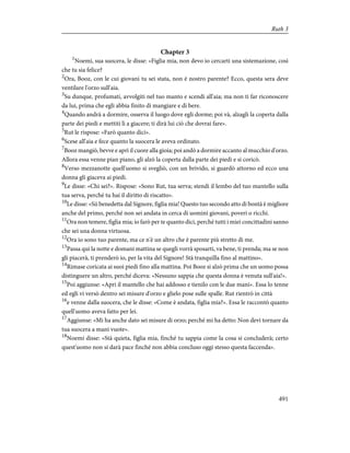 Chapter 3
1
Noemi, sua suocera, le disse: «Figlia mia, non devo io cercarti una sistemazione, così
che tu sia felice?
2
Ora, Booz, con le cui giovani tu sei stata, non è nostro parente? Ecco, questa sera deve
ventilare l'orzo sull'aia.
3
Su dunque, profumati, avvolgiti nel tuo manto e scendi all'aia; ma non ti far riconoscere
da lui, prima che egli abbia finito di mangiare e di bere.
4
Quando andrà a dormire, osserva il luogo dove egli dorme; poi và, alzagli la coperta dalla
parte dei piedi e mettiti lì a giacere; ti dirà lui ciò che dovrai fare».
5
Rut le rispose: «Farò quanto dici».
6
Scese all'aia e fece quanto la suocera le aveva ordinato.
7
Booz mangiò, bevve e aprì il cuore alla gioia; poi andò a dormire accanto al mucchio d'orzo.
Allora essa venne pian piano, gli alzò la coperta dalla parte dei piedi e si coricò.
8
Verso mezzanotte quell'uomo si svegliò, con un brivido, si guardò attorno ed ecco una
donna gli giaceva ai piedi.
9
Le disse: «Chi sei?». Rispose: «Sono Rut, tua serva; stendi il lembo del tuo mantello sulla
tua serva, perché tu hai il diritto di riscatto».
10
Le disse: «Sii benedetta dal Signore, figlia mia! Questo tuo secondo atto di bontà è migliore
anche del primo, perché non sei andata in cerca di uomini giovani, poveri o ricchi.
11
Ora non temere, figlia mia; io farò per te quanto dici, perché tutti i miei concittadini sanno
che sei una donna virtuosa.
12
Ora io sono tuo parente, ma ce n'è un altro che è parente più stretto di me.
13
Passa qui la notte e domani mattina se quegli vorrà sposarti, va bene, ti prenda; ma se non
gli piacerà, ti prenderò io, per la vita del Signore! Stà tranquilla fino al mattino».
14
Rimase coricata ai suoi piedi fino alla mattina. Poi Booz si alzò prima che un uomo possa
distinguere un altro, perché diceva: «Nessuno sappia che questa donna è venuta sull'aia!».
15
Poi aggiunse: «Apri il mantello che hai addosso e tienilo con le due mani». Essa lo tenne
ed egli vi versò dentro sei misure d'orzo e glielo pose sulle spalle. Rut rientrò in città
16
e venne dalla suocera, che le disse: «Come è andata, figlia mia?». Essa le raccontò quanto
quell'uomo aveva fatto per lei.
17
Aggiunse: «Mi ha anche dato sei misure di orzo; perché mi ha detto: Non devi tornare da
tua suocera a mani vuote».
18
Noemi disse: «Stà quieta, figlia mia, finché tu sappia come la cosa si concluderà; certo
quest'uomo non si darà pace finché non abbia concluso oggi stesso questa faccenda».
491
Ruth 3
 