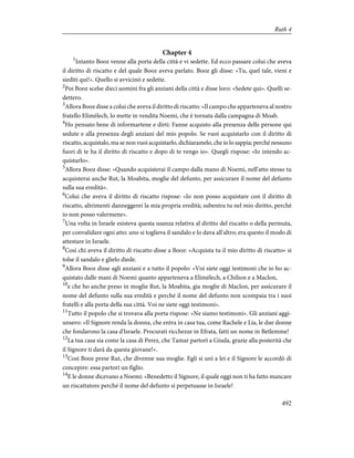 Chapter 4
1
Intanto Booz venne alla porta della città e vi sedette. Ed ecco passare colui che aveva
il diritto di riscatto e del quale Booz aveva parlato. Booz gli disse: «Tu, quel tale, vieni e
siediti qui!». Quello si avvicinò e sedette.
2
Poi Booz scelse dieci uomini fra gli anziani della città e disse loro: «Sedete qui». Quelli se-
dettero.
3
Allora Booz disse a colui che aveva il diritto di riscatto: «Il campo che apparteneva al nostro
fratello Elimèlech, lo mette in vendita Noemi, che è tornata dalla campagna di Moab.
4
Ho pensato bene di informartene e dirti: Fanne acquisto alla presenza delle persone qui
sedute e alla presenza degli anziani del mio popolo. Se vuoi acquistarlo con il diritto di
riscatto, acquistalo, ma se non vuoi acquistarlo, dichiaramelo, che io lo sappia; perché nessuno
fuori di te ha il diritto di riscatto e dopo di te vengo io». Quegli rispose: «Io intendo ac-
quistarlo».
5
Allora Booz disse: «Quando acquisterai il campo dalla mano di Noemi, nell'atto stesso tu
acquisterai anche Rut, la Moabita, moglie del defunto, per assicurare il nome del defunto
sulla sua eredità».
6
Colui che aveva il diritto di riscatto rispose: «Io non posso acquistare con il diritto di
riscatto, altrimenti danneggerei la mia propria eredità; subentra tu nel mio diritto, perché
io non posso valermene».
7
Una volta in Israele esisteva questa usanza relativa al diritto del riscatto o della permuta,
per convalidare ogni atto: uno si toglieva il sandalo e lo dava all'altro; era questo il modo di
attestare in Israele.
8
Così chi aveva il diritto di riscatto disse a Booz: «Acquista tu il mio diritto di riscatto» si
tolse il sandalo e glielo diede.
9
Allora Booz disse agli anziani e a tutto il popolo: «Voi siete oggi testimoni che io ho ac-
quistato dalle mani di Noemi quanto apparteneva a Elimèlech, a Chilion e a Maclon,
10
e che ho anche preso in moglie Rut, la Moabita, gia moglie di Maclon, per assicurare il
nome del defunto sulla sua eredità e perché il nome del defunto non scompaia tra i suoi
fratelli e alla porta della sua città. Voi ne siete oggi testimoni».
11
Tutto il popolo che si trovava alla porta rispose: «Ne siamo testimoni». Gli anziani aggi-
unsero: «Il Signore renda la donna, che entra in casa tua, come Rachele e Lia, le due donne
che fondarono la casa d'Israele. Procurati ricchezze in Efrata, fatti un nome in Betlemme!
12
La tua casa sia come la casa di Perez, che Tamar partorì a Giuda, grazie alla posterità che
il Signore ti darà da questa giovane!».
13
Così Booz prese Rut, che divenne sua moglie. Egli si unì a lei e il Signore le accordò di
concepire: essa partorì un figlio.
14
E le donne dicevano a Noemi: «Benedetto il Signore, il quale oggi non ti ha fatto mancare
un riscattatore perché il nome del defunto si perpetuasse in Israele!
492
Ruth 4
 