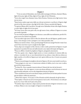 Chapter 1
1
C'era un uomo di Ramatàim, uno Zufita delle montagne di Efraim, chiamato Elkana,
figlio di Ierocàm, figlio di Eliàu, figlio di Tòcu, figlio di Zuf, l'Efraimita.
2
Aveva due mogli, l'una chiamata Anna, l'altra Peninna. Peninna aveva figli mentre Anna
non ne aveva.
3
Quest'uomo andava ogni anno dalla sua città per prostrarsi e sacrificare al Signore degli
eserciti in Silo, dove stavano i due figli di Eli Cofni e Pìncas, sacerdoti del Signore.
4
Un giorno Elkana offrì il sacrificio. Ora egli aveva l'abitudine di dare alla moglie Peninna
e a tutti i figli e le figlie di lei le loro parti.
5
Ad Anna invece dava una parte sola; ma egli amava Anna, sebbene il Signore ne avesse
reso sterile il grembo.
6
La sua rivale per giunta l'affliggeva con durezza a causa della sua umiliazione, perché il Si-
gnore aveva reso sterile il suo grembo.
7
Così succedeva ogni anno: tutte le volte che salivano alla casa del Signore, quella la morti-
ficava. Anna dunque si mise a piangere e non voleva prendere cibo.
8
Elkana suo marito le disse: «Anna, perché piangi? Perché non mangi? Perché è triste il tuo
cuore? Non sono forse io per te meglio di dieci figli?».
9
Anna, dopo aver mangiato in Silo e bevuto, si alzò e andò a presentarsi al Signore. In quel
momento il sacerdote Eli stava sul sedile davanti a uno stipite del tempio del Signore.
10
Essa era afflitta e innalzò la preghiera al Signore, piangendo amaramente.
11
Poi fece questo voto: «Signore degli eserciti, se vorrai considerare la miseria della tua
schiava e ricordarti di me, se non dimenticherai la tua schiava e darai alla tua schiava un
figlio maschio, io lo offrirò al Signore per tutti i giorni della sua vita e il rasoio non passerà
sul suo capo».
12
Mentre essa prolungava la preghiera davanti al Signore, Eli stava osservando la sua bocca.
13
Anna pregava in cuor suo e si muovevano soltanto le labbra, ma la voce non si udiva;
perciò Eli la ritenne ubriaca.
14
Le disse Eli: «Fino a quando rimarrai ubriaca? Lìberati dal vino che hai bevuto!».
15
Anna rispose: «No, mio signore, io sono una donna affranta e non ho bevuto né vino né
altra bevanda inebriante, ma sto solo sfogandomi davanti al Signore.
16
Non considerare la tua serva una donna iniqua, poiché finora mi ha fatto parlare l'eccesso
del mio dolore e della mia amarezza».
17
Allora Eli le rispose: «Và in pace e il Dio d'Israele ascolti la domanda che gli hai fatto».
18
Essa replicò: «Possa la tua serva trovare grazia ai tuoi occhi». Poi la donna se ne andò per
la sua via e il suo volto non fu più come prima.
19
Il mattino dopo si alzarono e dopo essersi prostrati davanti al Signore tornarono a casa
in Rama. Elkana si unì a sua moglie e il Signore si ricordò di lei.
495
1 Samuel 1
 