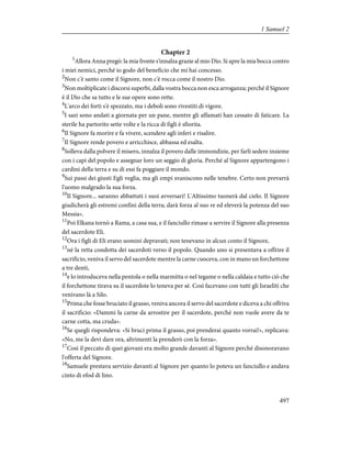 Chapter 2
1
Allora Anna pregò: la mia fronte s'innalza grazie al mio Dio. Si apre la mia bocca contro
i miei nemici, perché io godo del beneficio che mi hai concesso.
2
Non c'è santo come il Signore, non c'è rocca come il nostro Dio.
3
Non moltiplicate i discorsi superbi, dalla vostra bocca non esca arroganza; perché il Signore
è il Dio che sa tutto e le sue opere sono rette.
4
L'arco dei forti s'è spezzato, ma i deboli sono rivestiti di vigore.
5
I sazi sono andati a giornata per un pane, mentre gli affamati han cessato di faticare. La
sterile ha partorito sette volte e la ricca di figli è sfiorita.
6
Il Signore fa morire e fa vivere, scendere agli inferi e risalire.
7
Il Signore rende povero e arricchisce, abbassa ed esalta.
8
Solleva dalla polvere il misero, innalza il povero dalle immondizie, per farli sedere insieme
con i capi del popolo e assegnar loro un seggio di gloria. Perché al Signore appartengono i
cardini della terra e su di essi fa poggiare il mondo.
9
Sui passi dei giusti Egli veglia, ma gli empi svaniscono nelle tenebre. Certo non prevarrà
l'uomo malgrado la sua forza.
10
Il Signore... saranno abbattuti i suoi avversari! L'Altissimo tuonerà dal cielo. Il Signore
giudicherà gli estremi confini della terra; darà forza al suo re ed eleverà la potenza del suo
Messia».
11
Poi Elkana tornò a Rama, a casa sua, e il fanciullo rimase a servire il Signore alla presenza
del sacerdote Eli.
12
Ora i figli di Eli erano uomini depravati; non tenevano in alcun conto il Signore,
13
né la retta condotta dei sacerdoti verso il popolo. Quando uno si presentava a offrire il
sacrificio, veniva il servo del sacerdote mentre la carne cuoceva, con in mano un forchettone
a tre denti,
14
e lo introduceva nella pentola o nella marmitta o nel tegame o nella caldaia e tutto ciò che
il forchettone tirava su il sacerdote lo teneva per sé. Così facevano con tutti gli Israeliti che
venivano là a Silo.
15
Prima che fosse bruciato il grasso, veniva ancora il servo del sacerdote e diceva a chi offriva
il sacrificio: «Dammi la carne da arrostire per il sacerdote, perché non vuole avere da te
carne cotta, ma cruda».
16
Se quegli rispondeva: «Si bruci prima il grasso, poi prenderai quanto vorrai!», replicava:
«No, me la devi dare ora, altrimenti la prenderò con la forza».
17
Così il peccato di quei giovani era molto grande davanti al Signore perché disonoravano
l'offerta del Signore.
18
Samuele prestava servizio davanti al Signore per quanto lo poteva un fanciullo e andava
cinto di efod di lino.
497
1 Samuel 2
 