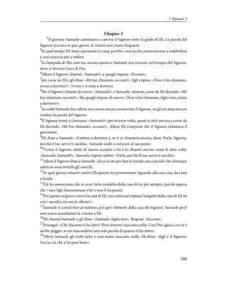 Chapter 3
1
Il giovane Samuele continuava a servire il Signore sotto la guida di Eli. La parola del
Signore era rara in quei giorni, le visioni non erano frequenti.
2
In quel tempo Eli stava riposando in casa, perché i suoi occhi cominciavano a indebolirsi
e non riusciva più a vedere.
3
La lampada di Dio non era ancora spenta e Samuele era coricato nel tempio del Signore,
dove si trovava l'arca di Dio.
4
Allora il Signore chiamò: «Samuele!» e quegli rispose: «Eccomi»,
5
poi corse da Eli e gli disse: «Mi hai chiamato, eccomi!». Egli rispose: «Non ti ho chiamato,
torna a dormire!». Tornò e si mise a dormire.
6
Ma il Signore chiamò di nuovo: «Samuele!» e Samuele, alzatosi, corse da Eli dicendo: «Mi
hai chiamato, eccomi!». Ma quegli rispose di nuovo: «Non ti ho chiamato, figlio mio, torna
a dormire!».
7
In realtà Samuele fino allora non aveva ancora conosciuto il Signore, né gli era stata ancora
rivelata la parola del Signore.
8
Il Signore tornò a chiamare: «Samuele!» per la terza volta; questi si alzò ancora e corse da
Eli dicendo: «Mi hai chiamato, eccomi!». Allora Eli comprese che il Signore chiamava il
giovinetto.
9
Eli disse a Samuele: «Vattene a dormire e, se ti si chiamerà ancora, dirai: Parla, Signore,
perché il tuo servo ti ascolta». Samuele andò a coricarsi al suo posto.
10
Venne il Signore, stette di nuovo accanto a lui e lo chiamò ancora come le altre volte:
«Samuele, Samuele!». Samuele rispose subito: «Parla, perché il tuo servo ti ascolta».
11
Allora il Signore disse a Samuele: «Ecco io sto per fare in Israele una cosa tale che chiunque
udirà ne avrà storditi gli orecchi.
12
In quel giorno attuerò contro Eli quanto ho pronunziato riguardo alla sua casa, da cima
a fondo.
13
Gli ho annunziato che io avrei fatto vendetta della casa di lui per sempre, perché sapeva
che i suoi figli disonoravano Dio e non li ha puniti.
14
Per questo io giuro contro la casa di Eli: non sarà mai espiata l'iniquità della casa di Eli né
con i sacrifici né con le offerte!».
15
Samuele si coricò fino al mattino, poi aprì i battenti della casa del Signore. Samuele però
non osava manifestare la visione a Eli.
16
Eli chiamò Samuele e gli disse: «Samuele, figlio mio». Rispose: «Eccomi».
17
Proseguì: «Che discorso ti ha fatto? Non tenermi nascosto nulla. Così Dio agisca con te e
anche peggio, se mi nasconderai una sola parola di quanto ti ha detto».
18
Allora Samuele gli svelò tutto e non tenne nascosto nulla. Eli disse: «Egli è il Signore!
Faccia ciò che a lui pare bene».
500
1 Samuel 3
 