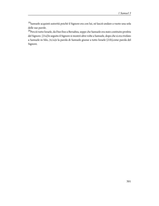 19
Samuele acquistò autorità poiché il Signore era con lui, né lasciò andare a vuoto una sola
delle sue parole.
20
Perciò tutto Israele, da Dan fino a Bersabea, seppe che Samuele era stato costituito profeta
del Signore. [21a]In seguito il Signore si mostrò altre volte a Samuele, dopo che si era rivelato
a Samuele in Silo, (4,1a)e la parola di Samuele giunse a tutto Israele [21b]come parola del
Signore.
501
1 Samuel 3
 