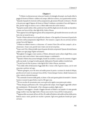 Chapter 4
2
I Filistei si schierarono per attaccare Israele e la battaglia divampò, ma Israele ebbe la
peggio di fronte ai Filistei e caddero sul campo, delle loro schiere, circa quattromila uomini.
3
Quando il popolo fu rientrato nell'accampamento, gli anziani d'Israele si chiesero: «Perché
ci ha percossi oggi il Signore di fronte ai Filistei? Andiamo a prenderci l'arca del Signore a
Silo, perché venga in mezzo a noi e ci liberi dalle mani dei nostri nemici».
4
Il popolo mandò subito a Silo a prelevare l'arca del Dio degli eserciti che siede sui cherubini:
c'erano con l'arca di Dio i due figli di Eli, Cofni e Pìncas.
5
Non appena l'arca del Signore giunse all'accampamento, gli Israeliti elevarono un urlo così
forte che ne tremò la terra.
6
Anche i Filistei udirono l'eco di quell'urlo e dissero: «Che significa il risuonare di quest'urlo
così forte nell'accampamento degli Ebrei?». Poi vennero a sapere che era arrivata nel loro
campo l'arca del Signore.
7
I Filistei ne ebbero timore e si dicevano: «E' venuto il loro Dio nel loro campo!», ed es-
clamavano: «Guai a noi, perché non è stato così né ieri né prima.
8
Guai a noi! Chi ci libererà dalle mani di queste divinità così potenti? Queste divinità hanno
colpito con ogni piaga l'Egitto nel deserto.
9
Risvegliate il coraggio e siate uomini, o Filistei, altrimenti sarete schiavi degli Ebrei, come
essi sono stati vostri schiavi. Siate uomini dunque e combattete!».
10
Quindi i Filistei attaccarono battaglia, Israele fu sconfitto e ciascuno fu costretto a fuggire
nella sua tenda. La strage fu molto grande: dalla parte d'Israele caddero tremila fanti.
11
In più l'arca di Dio fu presa e i due figli di Eli, Cofni e Pìncas, morirono.
12
Uno della tribù di Beniamino fuggì dalle file e venne a Silo il giorno stesso, con le vesti
stracciate e polvere sul capo.
13
Mentre giungeva, ecco Eli stava sul sedile presso la porta e scrutava la strada di Mizpa,
perché aveva il cuore in ansia per l'arca di Dio. Venne dunque l'uomo e diede l'annuncio in
città e tutta la città alzò lamenti.
14
Eli, sentendo il rumore delle grida, si chiese: «Che sarà questo grido di tumulto?». Intanto
l'uomo si avanzò in gran fretta e narrò a Eli ogni cosa.
15
Eli era vecchio di novantotto anni, aveva gli occhi rigidi e non poteva più vedere.
16
Disse dunque quell'uomo a Eli: «Sono giunto dal campo. Sono fuggito oggi dalle schiere
dei combattenti». Eli domandò: «Che è dunque accaduto, figlio mio?».
17
Rispose il messaggero: «Israele è fuggito davanti ai Filistei e nel popolo v'è stata grande
strage; inoltre i tuoi due figli Cofni e Pìncas sono morti e l'arca di Dio è stata presa!».
18
Appena ebbe accennato all'arca di Dio, Eli cadde all'indietro dal sedile sul lato della porta,
battè la nuca e morì, perché era vecchio e pesante. Egli aveva giudicato Israele per quar-
ant'anni.
502
1 Samuel 4
 