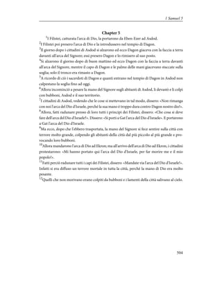 Chapter 5
1
I Filistei, catturata l'arca di Dio, la portarono da Eben-Ezer ad Asdod.
2
I Filistei poi presero l'arca di Dio e la introdussero nel tempio di Dagon.
3
Il giorno dopo i cittadini di Asdod si alzarono ed ecco Dagon giaceva con la faccia a terra
davanti all'arca del Signore; essi presero Dagon e lo rimisero al suo posto.
4
Si alzarono il giorno dopo di buon mattino ed ecco Dagon con la faccia a terra davanti
all'arca del Signore, mentre il capo di Dagon e le palme delle mani giacevano staccate sulla
soglia; solo il tronco era rimasto a Dagon.
5
A ricordo di ciò i sacerdoti di Dagon e quanti entrano nel tempio di Dagon in Asdod non
calpestano la soglia fino ad oggi.
6
Allora incominciò a pesare la mano del Signore sugli abitanti di Asdod, li devastò e li colpì
con bubboni, Asdod e il suo territorio.
7
I cittadini di Asdod, vedendo che le cose si mettevano in tal modo, dissero: «Non rimanga
con noi l'arca del Dio d'Israele, perché la sua mano è troppo dura contro Dagon nostro dio!».
8
Allora, fatti radunare presso di loro tutti i principi dei Filistei, dissero: «Che cosa si deve
fare dell'arca del Dio d'Israele?». Dissero: «Si porti a Gat l'arca del Dio d'Israele». E portarono
a Gat l'arca del Dio d'Israele.
9
Ma ecco, dopo che l'ebbero trasportata, la mano del Signore si fece sentire sulla città con
terrore molto grande, colpendo gli abitanti della città dal più piccolo al più grande e pro-
vocando loro bubboni.
10
Allora mandarono l'arca di Dio ad Ekron; ma all'arrivo dell'arca di Dio ad Ekron, i cittadini
protestarono: «Mi hanno portato qui l'arca del Dio d'Israele, per far morire me e il mio
popolo!».
11
Fatti perciò radunare tutti i capi dei Filistei, dissero: «Mandate via l'arca del Dio d'Israele!».
Infatti si era diffuso un terrore mortale in tutta la città, perché la mano di Dio era molto
pesante.
12
Quelli che non morivano erano colpiti da bubboni e i lamenti della città salivano al cielo.
504
1 Samuel 5
 