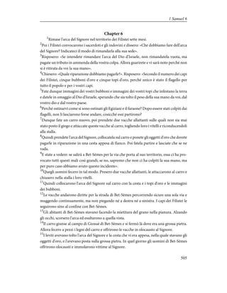 Chapter 6
1
Rimase l'arca del Signore nel territorio dei Filistei sette mesi.
2
Poi i Filistei convocarono i sacerdoti e gli indovini e dissero: «Che dobbiamo fare dell'arca
del Signore? Indicateci il modo di rimandarla alla sua sede».
3
Risposero: «Se intendete rimandare l'arca del Dio d'Israele, non rimandatela vuota, ma
pagate un tributo in ammenda della vostra colpa. Allora guarirete e vi sarà noto perché non
si è ritirata da voi la sua mano».
4
Chiesero: «Quale riparazione dobbiamo pagarle?». Risposero: «Secondo il numero dei capi
dei Filistei, cinque bubboni d'oro e cinque topi d'oro, perché unico è stato il flagello per
tutto il popolo e per i vostri capi.
5
Fate dunque immagini dei vostri bubboni e immagini dei vostri topi che infestano la terra
e datele in omaggio al Dio d'Israele, sperando che sia tolto il peso della sua mano da voi, dal
vostro dio e dal vostro paese.
6
Perché ostinarvi come si sono ostinati gli Egiziani e il faraone? Dopo essere stati colpiti dai
flagelli, non li lasciarono forse andare, cosicché essi partirono?
7
Dunque fate un carro nuovo, poi prendete due vacche allattanti sulle quali non sia mai
stato posto il giogo e attaccate queste vacche al carro, togliendo loro i vitelli e riconducendoli
alla stalla.
8
Quindi prendete l'arca del Signore, collocatela sul carro e ponete gli oggetti d'oro che dovete
pagarle in riparazione in una cesta appesa di fianco. Poi fatela partire e lasciate che se ne
vada.
9
E state a vedere: se salirà a Bet-Sèmes per la via che porta al suo territorio, essa ci ha pro-
vocato tutti questi mali così grandi; se no, sapremo che non ci ha colpiti la sua mano, ma
per puro caso abbiamo avuto questo incidente».
10
Quegli uomini fecero in tal modo. Presero due vacche allattanti, le attaccarono al carro e
chiusero nella stalla i loro vitelli.
11
Quindi collocarono l'arca del Signore sul carro con la cesta e i topi d'oro e le immagini
dei bubboni.
12
Le vacche andarono diritte per la strada di Bet-Sèmes percorrendo sicure una sola via e
muggendo continuamente, ma non piegando né a destra né a sinistra. I capi dei Filistei le
seguirono sino al confine con Bet-Sèmes.
13
Gli abitanti di Bet-Sèmes stavano facendo la mietitura del grano nella pianura. Alzando
gli occhi, scorsero l'arca ed esultarono a quella vista.
14
Il carro giunse al campo di Giosuè di Bet-Sèmes e si fermò là dove era una grossa pietra.
Allora fecero a pezzi i legni del carro e offrirono le vacche in olocausto al Signore.
15
I leviti avevano tolto l'arca del Signore e la cesta che vi era appesa, nella quale stavano gli
oggetti d'oro, e l'avevano posta sulla grossa pietra. In quel giorno gli uomini di Bet-Sèmes
offrirono olocausti e immolarono vittime al Signore.
505
1 Samuel 6
 