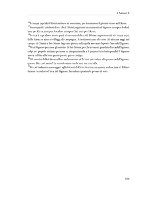 16
I cinque capi dei Filistei stettero ad osservare, poi tornarono il giorno stesso ad Ekron.
17
Sono questi i bubboni d'oro che i Filistei pagarono in ammenda al Signore: uno per Asdod,
uno per Gaza, uno per Ascalon, uno per Gat, uno per Ekron.
18
Invece i topi d'oro erano pari al numero delle città filistee appartenenti ai cinque capi,
dalle fortezze sino ai villaggi di campagna. A testimonianza di tutto ciò rimane oggi nel
campo di Giosuè a Bet-Sèmes la grossa pietra, sulla quale avevano deposto l'arca del Signore.
19
Ma il Signore percosse gli uomini di Bet-Sèmes, perché avevano guardato l'arca del Signore;
colpì nel popolo settanta persone su cinquantamila e il popolo fu in lutto perché il Signore
aveva inflitto alla loro gente questo grave castigo.
20
Gli uomini di Bet-Sèmes allora esclamarono: «Chi mai potrà stare alla presenza del Signore,
questo Dio così santo? La manderemo via da noi; ma da chi?».
21
Perciò inviarono messaggeri agli abitanti di Kiriat-Iearìm con questa ambasciata: «I Filistei
hanno ricondotto l'arca del Signore. Scendete e portatela presso di voi».
506
1 Samuel 6
 