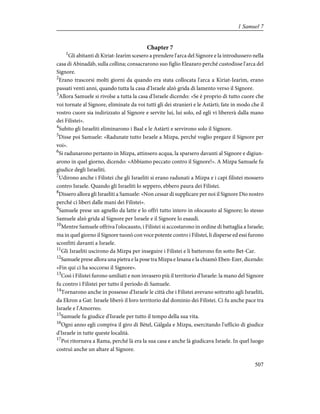 Chapter 7
1
Gli abitanti di Kiriat-Iearìm scesero a prendere l'arca del Signore e la introdussero nella
casa di Abinadàb, sulla collina; consacrarono suo figlio Eleazaro perché custodisse l'arca del
Signore.
2
Erano trascorsi molti giorni da quando era stata collocata l'arca a Kiriat-Iearìm, erano
passati venti anni, quando tutta la casa d'Israele alzò grida di lamento verso il Signore.
3
Allora Samuele si rivolse a tutta la casa d'Israele dicendo: «Se è proprio di tutto cuore che
voi tornate al Signore, eliminate da voi tutti gli dei stranieri e le Astàrti; fate in modo che il
vostro cuore sia indirizzato al Signore e servite lui, lui solo, ed egli vi libererà dalla mano
dei Filistei».
4
Subito gli Israeliti eliminarono i Baal e le Astàrti e servirono solo il Signore.
5
Disse poi Samuele: «Radunate tutto Israele a Mizpa, perché voglio pregare il Signore per
voi».
6
Si radunarono pertanto in Mizpa, attinsero acqua, la sparsero davanti al Signore e digiun-
arono in quel giorno, dicendo: «Abbiamo peccato contro il Signore!». A Mizpa Samuele fu
giudice degli Israeliti.
7
Udirono anche i Filistei che gli Israeliti si erano radunati a Mizpa e i capi filistei mossero
contro Israele. Quando gli Israeliti lo seppero, ebbero paura dei Filistei.
8
Dissero allora gli Israeliti a Samuele: «Non cessar di supplicare per noi il Signore Dio nostro
perché ci liberi dalle mani dei Filistei».
9
Samuele prese un agnello da latte e lo offrì tutto intero in olocausto al Signore; lo stesso
Samuele alzò grida al Signore per Israele e il Signore lo esaudì.
10
Mentre Samuele offriva l'olocausto, i Filistei si accostarono in ordine di battaglia a Israele;
ma in quel giorno il Signore tuonò con voce potente contro i Filistei, li disperse ed essi furono
sconfitti davanti a Israele.
11
Gli Israeliti uscirono da Mizpa per inseguire i Filistei e li batterono fin sotto Bet-Car.
12
Samuele prese allora una pietra e la pose tra Mizpa e Iesana e la chiamò Eben-Ezer, dicendo:
«Fin qui ci ha soccorso il Signore».
13
Così i Filistei furono umiliati e non invasero più il territorio d'Israele: la mano del Signore
fu contro i Filistei per tutto il periodo di Samuele.
14
Tornarono anche in possesso d'Israele le città che i Filistei avevano sottratto agli Israeliti,
da Ekron a Gat: Israele liberò il loro territorio dal dominio dei Filistei. Ci fu anche pace tra
Israele e l'Amorreo.
15
Samuele fu giudice d'Israele per tutto il tempo della sua vita.
16
Ogni anno egli compiva il giro di Bètel, Gàlgala e Mizpa, esercitando l'ufficio di giudice
d'Israele in tutte queste località.
17
Poi ritornava a Rama, perché là era la sua casa e anche là giudicava Israele. In quel luogo
costruì anche un altare al Signore.
507
1 Samuel 7
 