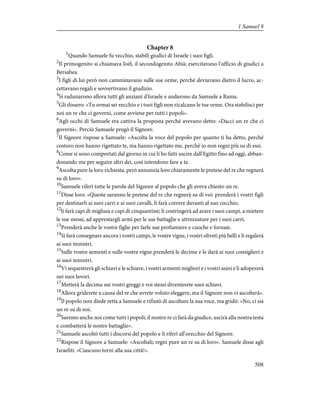 Chapter 8
1
Quando Samuele fu vecchio, stabilì giudici di Israele i suoi figli.
2
Il primogenito si chiamava Ioèl, il secondogenito Abià; esercitavano l'ufficio di giudici a
Bersabea.
3
I figli di lui però non camminavano sulle sue orme, perché deviavano dietro il lucro, ac-
cettavano regali e sovvertivano il giudizio.
4
Si radunarono allora tutti gli anziani d'Israele e andarono da Samuele a Rama.
5
Gli dissero: «Tu ormai sei vecchio e i tuoi figli non ricalcano le tue orme. Ora stabilisci per
noi un re che ci governi, come avviene per tutti i popoli».
6
Agli occhi di Samuele era cattiva la proposta perché avevano detto: «Dacci un re che ci
governi». Perciò Samuele pregò il Signore.
7
Il Signore rispose a Samuele: «Ascolta la voce del popolo per quanto ti ha detto, perché
costoro non hanno rigettato te, ma hanno rigettato me, perché io non regni più su di essi.
8
Come si sono comportati dal giorno in cui li ho fatti uscire dall'Egitto fino ad oggi, abban-
donando me per seguire altri dei, così intendono fare a te.
9
Ascolta pure la loro richiesta, però annunzia loro chiaramente le pretese del re che regnerà
su di loro».
10
Samuele riferì tutte le parole del Signore al popolo che gli aveva chiesto un re.
11
Disse loro: «Queste saranno le pretese del re che regnerà su di voi: prenderà i vostri figli
per destinarli ai suoi carri e ai suoi cavalli, li farà correre davanti al suo cocchio,
12
li farà capi di migliaia e capi di cinquantine; li costringerà ad arare i suoi campi, a mietere
le sue messi, ad apprestargli armi per le sue battaglie e attrezzature per i suoi carri.
13
Prenderà anche le vostre figlie per farle sue profumiere e cuoche e fornaie.
14
Si farà consegnare ancora i vostri campi, le vostre vigne, i vostri oliveti più belli e li regalerà
ai suoi ministri.
15
Sulle vostre sementi e sulle vostre vigne prenderà le decime e le darà ai suoi consiglieri e
ai suoi ministri.
16
Vi sequestrerà gli schiavi e le schiave, i vostri armenti migliori e i vostri asini e li adopererà
nei suoi lavori.
17
Metterà la decima sui vostri greggi e voi stessi diventerete suoi schiavi.
18
Allora griderete a causa del re che avrete voluto eleggere, ma il Signore non vi ascolterà».
19
Il popolo non diede retta a Samuele e rifiutò di ascoltare la sua voce, ma gridò: «No, ci sia
un re su di noi.
20
Saremo anche noi come tutti i popoli; il nostro re ci farà da giudice, uscirà alla nostra testa
e combatterà le nostre battaglie».
21
Samuele ascoltò tutti i discorsi del popolo e li riferì all'orecchio del Signore.
22
Rispose il Signore a Samuele: «Ascoltali; regni pure un re su di loro». Samuele disse agli
Israeliti: «Ciascuno torni alla sua città!».
508
1 Samuel 8
 