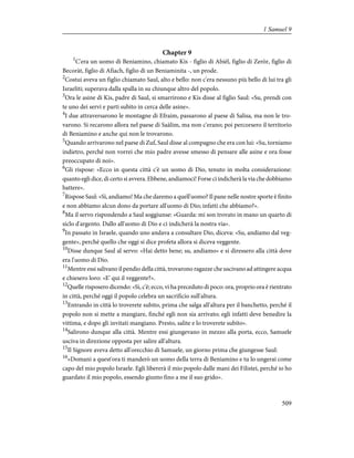 Chapter 9
1
C'era un uomo di Beniamino, chiamato Kis - figlio di Abièl, figlio di Zeròr, figlio di
Becoràt, figlio di Afìach, figlio di un Beniaminita -, un prode.
2
Costui aveva un figlio chiamato Saul, alto e bello: non c'era nessuno più bello di lui tra gli
Israeliti; superava dalla spalla in su chiunque altro del popolo.
3
Ora le asine di Kis, padre di Saul, si smarrirono e Kis disse al figlio Saul: «Su, prendi con
te uno dei servi e parti subito in cerca delle asine».
4
I due attraversarono le montagne di Efraim, passarono al paese di Salisa, ma non le tro-
varono. Si recarono allora nel paese di Saàlim, ma non c'erano; poi percorsero il territorio
di Beniamino e anche qui non le trovarono.
5
Quando arrivarono nel paese di Zuf, Saul disse al compagno che era con lui: «Su, torniamo
indietro, perché non vorrei che mio padre avesse smesso di pensare alle asine e ora fosse
preoccupato di noi».
6
Gli rispose: «Ecco in questa città c'è un uomo di Dio, tenuto in molta considerazione:
quanto egli dice, di certo si avvera. Ebbene, andiamoci! Forse ci indicherà la via che dobbiamo
battere».
7
Rispose Saul: «Sì, andiamo! Ma che daremo a quell'uomo? Il pane nelle nostre sporte è finito
e non abbiamo alcun dono da portare all'uomo di Dio; infatti che abbiamo?».
8
Ma il servo rispondendo a Saul soggiunse: «Guarda: mi son trovato in mano un quarto di
siclo d'argento. Dallo all'uomo di Dio e ci indicherà la nostra via».
9
In passato in Israele, quando uno andava a consultare Dio, diceva: «Su, andiamo dal veg-
gente», perché quello che oggi si dice profeta allora si diceva veggente.
10
Disse dunque Saul al servo: «Hai detto bene; su, andiamo» e si diressero alla città dove
era l'uomo di Dio.
11
Mentre essi salivano il pendio della città, trovarono ragazze che uscivano ad attingere acqua
e chiesero loro: «E' qui il veggente?».
12
Quelle risposero dicendo: «Sì, c'è; ecco, vi ha preceduto di poco: ora, proprio ora è rientrato
in città, perché oggi il popolo celebra un sacrificio sull'altura.
13
Entrando in città lo troverete subito, prima che salga all'altura per il banchetto, perché il
popolo non si mette a mangiare, finché egli non sia arrivato; egli infatti deve benedire la
vittima, e dopo gli invitati mangiano. Presto, salite e lo troverete subito».
14
Salirono dunque alla città. Mentre essi giungevano in mezzo alla porta, ecco, Samuele
usciva in direzione opposta per salire all'altura.
15
Il Signore aveva detto all'orecchio di Samuele, un giorno prima che giungesse Saul:
16
«Domani a quest'ora ti manderò un uomo della terra di Beniamino e tu lo ungerai come
capo del mio popolo Israele. Egli libererà il mio popolo dalle mani dei Filistei, perché io ho
guardato il mio popolo, essendo giunto fino a me il suo grido».
509
1 Samuel 9
 