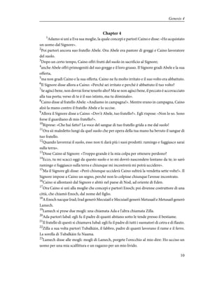 Chapter 4
1
Adamo si unì a Eva sua moglie, la quale concepì e partorì Caino e disse: «Ho acquistato
un uomo dal Signore».
2
Poi partorì ancora suo fratello Abele. Ora Abele era pastore di greggi e Caino lavoratore
del suolo.
3
Dopo un certo tempo, Caino offrì frutti del suolo in sacrificio al Signore;
4
anche Abele offrì primogeniti del suo gregge e il loro grasso. Il Signore gradì Abele e la sua
offerta,
5
ma non gradì Caino e la sua offerta. Caino ne fu molto irritato e il suo volto era abbattuto.
6
Il Signore disse allora a Caino: «Perché sei irritato e perché è abbattuto il tuo volto?
7
Se agisci bene, non dovrai forse tenerlo alto? Ma se non agisci bene, il peccato è accovacciato
alla tua porta; verso di te è il suo istinto, ma tu dòminalo».
8
Caino disse al fratello Abele: «Andiamo in campagna!». Mentre erano in campagna, Caino
alzò la mano contro il fratello Abele e lo uccise.
9
Allora il Signore disse a Caino: «Dov'è Abele, tuo fratello?». Egli rispose: «Non lo so. Sono
forse il guardiano di mio fratello?».
10
Riprese: «Che hai fatto? La voce del sangue di tuo fratello grida a me dal suolo!
11
Ora sii maledetto lungi da quel suolo che per opera della tua mano ha bevuto il sangue di
tuo fratello.
12
Quando lavorerai il suolo, esso non ti darà più i suoi prodotti: ramingo e fuggiasco sarai
sulla terra».
13
Disse Caino al Signore: «Troppo grande è la mia colpa per ottenere perdono?
14
Ecco, tu mi scacci oggi da questo suolo e io mi dovrò nascondere lontano da te; io sarò
ramingo e fuggiasco sulla terra e chiunque mi incontrerà mi potrà uccidere».
15
Ma il Signore gli disse: «Però chiunque ucciderà Caino subirà la vendetta sette volte!». Il
Signore impose a Caino un segno, perché non lo colpisse chiunque l'avesse incontrato.
16
Caino si allontanò dal Signore e abitò nel paese di Nod, ad oriente di Eden.
17
Ora Caino si unì alla moglie che concepì e partorì Enoch; poi divenne costruttore di una
città, che chiamò Enoch, dal nome del figlio.
18
A Enoch nacque Irad; Irad generò Mecuiaèl e Mecuiaèl generò Metusaèl e Metusaèl generò
Lamech.
19
Lamech si prese due mogli: una chiamata Ada e l'altra chiamata Zilla.
20
Ada partorì Iabal: egli fu il padre di quanti abitano sotto le tende presso il bestiame.
21
Il fratello di questi si chiamava Iubal: egli fu il padre di tutti i suonatori di cetra e di flauto.
22
Zilla a sua volta partorì Tubalkàin, il fabbro, padre di quanti lavorano il rame e il ferro.
La sorella di Tubalkàin fu Naama.
23
Lamech disse alle mogli: mogli di Lamech, porgete l'orecchio al mio dire: Ho ucciso un
uomo per una mia scalfittura e un ragazzo per un mio livido.
10
Genesis 4
 