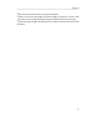 24
Sette volte sarà vendicato Caino ma Lamech settantasette».
25
Adamo si unì di nuovo alla moglie, che partorì un figlio e lo chiamò Set. «Perché - disse
- Dio mi ha concesso un'altra discendenza al posto di Abele, poiché Caino l'ha ucciso».
26
Anche a Set nacque un figlio, che egli chiamò Enos. Allora si cominciò ad invocare il nome
del Signore.
11
Genesis 4
 