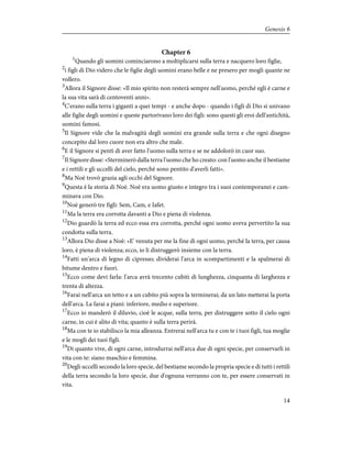 Chapter 6
1
Quando gli uomini cominciarono a moltiplicarsi sulla terra e nacquero loro figlie,
2
i figli di Dio videro che le figlie degli uomini erano belle e ne presero per mogli quante ne
vollero.
3
Allora il Signore disse: «Il mio spirito non resterà sempre nell'uomo, perché egli è carne e
la sua vita sarà di centoventi anni».
4
C'erano sulla terra i giganti a quei tempi - e anche dopo - quando i figli di Dio si univano
alle figlie degli uomini e queste partorivano loro dei figli: sono questi gli eroi dell'antichità,
uomini famosi.
5
Il Signore vide che la malvagità degli uomini era grande sulla terra e che ogni disegno
concepito dal loro cuore non era altro che male.
6
E il Signore si pentì di aver fatto l'uomo sulla terra e se ne addolorò in cuor suo.
7
Il Signore disse: «Sterminerò dalla terra l'uomo che ho creato: con l'uomo anche il bestiame
e i rettili e gli uccelli del cielo, perché sono pentito d'averli fatti».
8
Ma Noè trovò grazia agli occhi del Signore.
9
Questa è la storia di Noè. Noè era uomo giusto e integro tra i suoi contemporanei e cam-
minava con Dio.
10
Noè generò tre figli: Sem, Cam, e Iafet.
11
Ma la terra era corrotta davanti a Dio e piena di violenza.
12
Dio guardò la terra ed ecco essa era corrotta, perché ogni uomo aveva pervertito la sua
condotta sulla terra.
13
Allora Dio disse a Noè: «E' venuta per me la fine di ogni uomo, perché la terra, per causa
loro, è piena di violenza; ecco, io li distruggerò insieme con la terra.
14
Fatti un'arca di legno di cipresso; dividerai l'arca in scompartimenti e la spalmerai di
bitume dentro e fuori.
15
Ecco come devi farla: l'arca avrà trecento cubiti di lunghezza, cinquanta di larghezza e
trenta di altezza.
16
Farai nell'arca un tetto e a un cubito più sopra la terminerai; da un lato metterai la porta
dell'arca. La farai a piani: inferiore, medio e superiore.
17
Ecco io manderò il diluvio, cioè le acque, sulla terra, per distruggere sotto il cielo ogni
carne, in cui è alito di vita; quanto è sulla terra perirà.
18
Ma con te io stabilisco la mia alleanza. Entrerai nell'arca tu e con te i tuoi figli, tua moglie
e le mogli dei tuoi figli.
19
Di quanto vive, di ogni carne, introdurrai nell'arca due di ogni specie, per conservarli in
vita con te: siano maschio e femmina.
20
Degli uccelli secondo la loro specie, del bestiame secondo la propria specie e di tutti i rettili
della terra secondo la loro specie, due d'ognuna verranno con te, per essere conservati in
vita.
14
Genesis 6
 