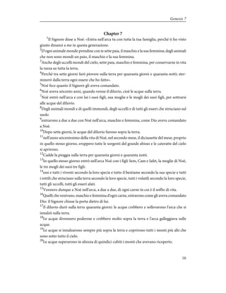 Chapter 7
1
Il Signore disse a Noè: «Entra nell'arca tu con tutta la tua famiglia, perché ti ho visto
giusto dinanzi a me in questa generazione.
2
D'ogni animale mondo prendine con te sette paia, il maschio e la sua femmina; degli animali
che non sono mondi un paio, il maschio e la sua femmina.
3
Anche degli uccelli mondi del cielo, sette paia, maschio e femmina, per conservarne in vita
la razza su tutta la terra.
4
Perché tra sette giorni farò piovere sulla terra per quaranta giorni e quaranta notti; ster-
minerò dalla terra ogni essere che ho fatto».
5
Noè fece quanto il Signore gli aveva comandato.
6
Noè aveva seicento anni, quando venne il diluvio, cioè le acque sulla terra.
7
Noè entrò nell'arca e con lui i suoi figli, sua moglie e le mogli dei suoi figli, per sottrarsi
alle acque del diluvio.
8
Degli animali mondi e di quelli immondi, degli uccelli e di tutti gli esseri che strisciano sul
suolo
9
entrarono a due a due con Noè nell'arca, maschio e femmina, come Dio aveva comandato
a Noè.
10
Dopo sette giorni, le acque del diluvio furono sopra la terra;
11
nell'anno seicentesimo della vita di Noè, nel secondo mese, il diciassette del mese, proprio
in quello stesso giorno, eruppero tutte le sorgenti del grande abisso e le cateratte del cielo
si aprirono.
12
Cadde la pioggia sulla terra per quaranta giorni e quaranta notti.
13
In quello stesso giorno entrò nell'arca Noè con i figli Sem, Cam e Iafet, la moglie di Noè,
le tre mogli dei suoi tre figli:
14
essi e tutti i viventi secondo la loro specie e tutto il bestiame secondo la sua specie e tutti
i rettili che strisciano sulla terra secondo la loro specie, tutti i volatili secondo la loro specie,
tutti gli uccelli, tutti gli esseri alati.
15
Vennero dunque a Noè nell'arca, a due a due, di ogni carne in cui è il soffio di vita.
16
Quelli che venivano, maschio e femmina d'ogni carne, entrarono come gli aveva comandato
Dio: il Signore chiuse la porta dietro di lui.
17
Il diluvio durò sulla terra quaranta giorni: le acque crebbero e sollevarono l'arca che si
innalzò sulla terra.
18
Le acque divennero poderose e crebbero molto sopra la terra e l'arca galleggiava sulle
acque.
19
Le acque si innalzarono sempre più sopra la terra e coprirono tutti i monti più alti che
sono sotto tutto il cielo.
20
Le acque superarono in altezza di quindici cubiti i monti che avevano ricoperto.
16
Genesis 7
 