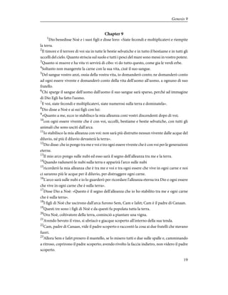 Chapter 9
1
Dio benedisse Noè e i suoi figli e disse loro: «Siate fecondi e moltiplicatevi e riempite
la terra.
2
Il timore e il terrore di voi sia in tutte le bestie selvatiche e in tutto il bestiame e in tutti gli
uccelli del cielo. Quanto striscia sul suolo e tutti i pesci del mare sono messi in vostro potere.
3
Quanto si muove e ha vita vi servirà di cibo: vi do tutto questo, come gia le verdi erbe.
4
Soltanto non mangerete la carne con la sua vita, cioè il suo sangue.
5
Del sangue vostro anzi, ossia della vostra vita, io domanderò conto; ne domanderò conto
ad ogni essere vivente e domanderò conto della vita dell'uomo all'uomo, a ognuno di suo
fratello.
6
Chi sparge il sangue dell'uomo dall'uomo il suo sangue sarà sparso, perché ad immagine
di Dio Egli ha fatto l'uomo.
7
E voi, siate fecondi e moltiplicatevi, siate numerosi sulla terra e dominatela».
8
Dio disse a Noè e ai sui figli con lui:
9
«Quanto a me, ecco io stabilisco la mia alleanza coni vostri discendenti dopo di voi;
10
con ogni essere vivente che è con voi, uccelli, bestiame e bestie selvatiche, con tutti gli
animali che sono usciti dall'arca.
11
Io stabilisco la mia alleanza con voi: non sarà più distrutto nessun vivente dalle acque del
diluvio, né più il diluvio devasterà la terra».
12
Dio disse: che io pongo tra me e voi e tra ogni essere vivente che è con voi per le generazioni
eterne.
13
Il mio arco pongo sulle nubi ed esso sarà il segno dell'alleanza tra me e la terra.
14
Quando radunerò le nubi sulla terra e apparirà l'arco sulle nubi
15
ricorderò la mia alleanza che è tra me e voi e tra ogni essere che vive in ogni carne e noi
ci saranno più le acque per il diluvio, per distruggere ogni carne.
16
L'arco sarà sulle nubi e io lo guarderò per ricordare l'alleanza eterna tra Dio e ogni essere
che vive in ogni carne che è sulla terra».
17
Disse Dio a Noè: «Questo è il segno dell'alleanza che io ho stabilito tra me e ogni carne
che è sulla terra».
18
I figli di Noè che uscirono dall'arca furono Sem, Cam e Iafet; Cam è il padre di Canaan.
19
Questi tre sono i figli di Noè e da questi fu popolata tutta la terra.
20
Ora Noè, coltivatore della terra, cominciò a piantare una vigna.
21
Avendo bevuto il vino, si ubriacò e giacque scoperto all'interno della sua tenda.
22
Cam, padre di Canaan, vide il padre scoperto e raccontò la cosa ai due fratelli che stavano
fuori.
23
Allora Sem e Iafet presero il mantello, se lo misero tutti e due sulle spalle e, camminando
a ritroso, coprirono il padre scoperto; avendo rivolto la faccia indietro, non videro il padre
scoperto.
19
Genesis 9
 