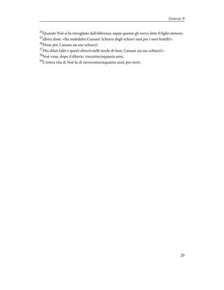 24
Quando Noè si fu risvegliato dall'ebbrezza, seppe quanto gli aveva fatto il figlio minore;
25
allora disse: «Sia maledetto Canaan! Schiavo degli schiavi sarà per i suoi fratelli!».
26
Disse poi: Canaan sia suo schiavo!
27
Dio dilati Iafet e questi dimori nelle tende di Sem, Canaan sia suo schiavo!».
28
Noè visse, dopo il diluvio, trecentocinquanta anni.
29
L'intera vita di Noè fu di novecentocinquanta anni, poi morì.
20
Genesis 9
 