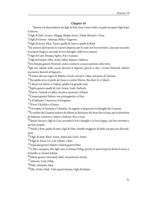 Chapter 10
1
Questa è la discendenza dei figli di Noè: Sem, Cam e Iafet, ai quali nacquero figli dopo
il diluvio.
2
I figli di Iafet: Gomer, Magog, Madai, Iavan, Tubal, Mesech e Tiras.
3
I figli di Gomer: Askenaz, Rifat e Togarma.
4
I figli di Iavan: Elisa, Tarsis, quelli di Cipro e quelli di Rodi.
5
Da costoro derivarono le nazioni disperse per le isole nei loro territori, ciascuno secondo
la propria lingua e secondo le loro famiglie, nelle loro nazioni.
6
I figli di Cam: Etiopia, Egitto, Put e Canaan.
7
I figli di Etiopia: Seba, Avìla, Sabta, Raama e Sàbteca.
8
Ora Etiopia generò Nimrod: costui cominciò a essere potente sulla terra.
9
Egli era valente nella caccia davanti al Signore, perciò si dice: «Come Nimrod, valente
cacciatore davanti al Signore».
10
L'inizio del suo regno fu Babele, Uruch, Accad e Calne, nel paese di Sennaar.
11
Da quella terra si portò ad Assur e costruì Ninive, Recobot-Ir e Càlach
12
e Resen tra Ninive e Càlach; quella è la grande città.
13
Egitto generò quelli di Lud, Anam, Laab, Naftuch,
14
Patros, Casluch e Caftor, da dove uscirono i Filistei.
15
Canaan generò Sidone, suo primogenito, e Chet
16
e il Gebuseo, l'Amorreo, il Gergeseo,
17
l'Eveo, l'Archita e il Sineo,
18
l'Arvadita, il Semarita e l'Amatita. In seguito si dispersero le famiglie dei Cananei.
19
Il confine dei Cananei andava da Sidone in direzione di Gerar fino a Gaza, poi in direzione
di Sòdoma, Gomorra, Adma e Zeboim, fino a Lesa.
20
Questi furono i figli di Cam secondo le loro famiglie e le loro lingue, nei loro territori e
nei loro popoli.
21
Anche a Sem, padre di tutti i figli di Eber, fratello maggiore di Jafet, nacque una discend-
enza.
22
I figli di Sem: Elam, Assur, Arpacsad, Lud e Aram.
23
I figli di Aram: Uz, Cul, Gheter e Mas.
24
Arpacsad generò Selach e Selach generò Eber.
25
A Eber nacquero due figli: uno si chiamò Peleg, perché ai suoi tempi fu divisa la terra, e
il fratello si chiamò Joktan.
26
Joktan generò Almodad, Selef, Ascarmavet, Jerach,
27
Adòcam, Uzal, Dikla,
28
Obal, Abimaèl, Saba,
29
Ofir, Avìla e Ibab. Tutti questi furono i figli di Joktan;
21
Genesis 10
 