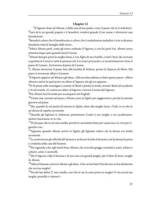 Chapter 12
1
Il Signore disse ad Abram: e dalla casa di tuo padre, verso il paese che io ti indicherò.
2
Farò di te un grande popolo e ti benedirò, renderò grande il tuo nome e diventerai una
benedizione.
3
Benedirò coloro che ti benediranno e coloro che ti malediranno maledirò e in te si diranno
benedette tutte le famiglie della terra».
4
Allora Abram partì, come gli aveva ordinato il Signore, e con lui partì Lot. Abram aveva
settantacinque anni quando lasciò Carran.
5
Abram dunque prese la moglie Sarai, e Lot, figlio di suo fratello, e tutti i beni che avevano
acquistati in Carran e tutte le persone che lì si erano procurate e si incamminarono verso il
paese di Canaan. Arrivarono al paese di Canaan
6
e Abram attraversò il paese fino alla località di Sichem, presso la Quercia di More. Nel
paese si trovavano allora i Cananei.
7
Il Signore apparve ad Abram e gli disse: «Alla tua discendenza io darò questo paese». Allora
Abram costruì in quel posto un altare al Signore che gli era apparso.
8
Di là passò sulle montagne a oriente di Betel e piantò la tenda, avendo Betel ad occidente
e Ai ad oriente. Lì costruì un altare al Signore e invocò il nome del Signore.
9
Poi Abram levò la tenda per accamparsi nel Negheb.
10
Venne una carestia nel paese e Abram scese in Egitto per soggiornarvi, perché la carestia
gravava sul paese.
11
Ma, quando fu sul punto di entrare in Egitto, disse alla moglie Sarai: «Vedi, io so che tu
sei donna di aspetto avvenente.
12
Quando gli Egiziani ti vedranno, penseranno: Costei è sua moglie, e mi uccideranno,
mentre lasceranno te in vita.
13
Dì dunque che tu sei mia sorella, perché io sia trattato bene per causa tua e io viva per ri-
guardo a te».
14
Appunto quando Abram arrivò in Egitto, gli Egiziani videro che la donna era molto
avvenente.
15
La osservarono gli ufficiali del faraone e ne fecero le lodi al faraone; così la donna fu presa
e condotta nella casa del faraone.
16
Per riguardo a lei, egli trattò bene Abram, che ricevette greggi e armenti e asini, schiavi e
schiave, asine e cammelli.
17
Ma il Signore colpì il faraone e la sua casa con grandi piaghe, per il fatto di Sarai, moglie
di Abram.
18
Allora il faraone convocò Abram e gli disse: «Che mi hai fatto? Perché non mi hai dichiarato
che era tua moglie?
19
Perché hai detto: E' mia sorella, così che io me la sono presa in moglie? E ora eccoti tua
moglie: prendila e vàttene!».
25
Genesis 12
 