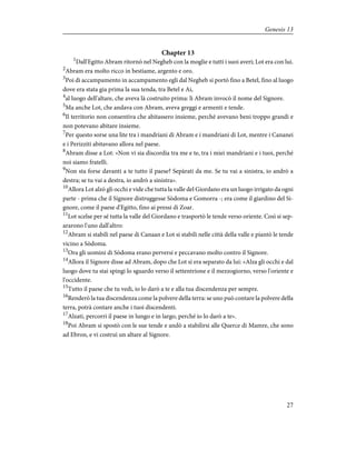 Chapter 13
1
Dall'Egitto Abram ritornò nel Negheb con la moglie e tutti i suoi averi; Lot era con lui.
2
Abram era molto ricco in bestiame, argento e oro.
3
Poi di accampamento in accampamento egli dal Negheb si portò fino a Betel, fino al luogo
dove era stata gia prima la sua tenda, tra Betel e Ai,
4
al luogo dell'altare, che aveva là costruito prima: lì Abram invocò il nome del Signore.
5
Ma anche Lot, che andava con Abram, aveva greggi e armenti e tende.
6
Il territorio non consentiva che abitassero insieme, perché avevano beni troppo grandi e
non potevano abitare insieme.
7
Per questo sorse una lite tra i mandriani di Abram e i mandriani di Lot, mentre i Cananei
e i Perizziti abitavano allora nel paese.
8
Abram disse a Lot: «Non vi sia discordia tra me e te, tra i miei mandriani e i tuoi, perché
noi siamo fratelli.
9
Non sta forse davanti a te tutto il paese? Sepàrati da me. Se tu vai a sinistra, io andrò a
destra; se tu vai a destra, io andrò a sinistra».
10
Allora Lot alzò gli occhi e vide che tutta la valle del Giordano era un luogo irrigato da ogni
parte - prima che il Signore distruggesse Sòdoma e Gomorra -; era come il giardino del Si-
gnore, come il paese d'Egitto, fino ai pressi di Zoar.
11
Lot scelse per sé tutta la valle del Giordano e trasportò le tende verso oriente. Così si sep-
ararono l'uno dall'altro:
12
Abram si stabilì nel paese di Canaan e Lot si stabilì nelle città della valle e piantò le tende
vicino a Sòdoma.
13
Ora gli uomini di Sòdoma erano perversi e peccavano molto contro il Signore.
14
Allora il Signore disse ad Abram, dopo che Lot si era separato da lui: «Alza gli occhi e dal
luogo dove tu stai spingi lo sguardo verso il settentrione e il mezzogiorno, verso l'oriente e
l'occidente.
15
Tutto il paese che tu vedi, io lo darò a te e alla tua discendenza per sempre.
16
Renderò la tua discendenza come la polvere della terra: se uno può contare la polvere della
terra, potrà contare anche i tuoi discendenti.
17
Alzati, percorri il paese in lungo e in largo, perché io lo darò a te».
18
Poi Abram si spostò con le sue tende e andò a stabilirsi alle Querce di Mamre, che sono
ad Ebron, e vi costruì un altare al Signore.
27
Genesis 13
 