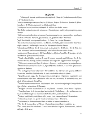 Chapter 14
1
Al tempo di Amrafel re di Sennaar, di Arioch re di Ellasar, di Chedorlaomer re dell'Elam
e di Tideal re di Goim,
2
costoro mossero guerra contro Bera re di Sòdoma, Birsa re di Gomorra, Sinab re di Adma,
Semeber re di Zeboim, e contro il re di Bela, cioè Zoar.
3
Tutti questi si concentrarono nella valle di Siddim, cioè il Mar Morto.
4
Per dodici anni essi erano stati sottomessi a Chedorlaomer, ma il tredicesimo anno si erano
ribellati.
5
Nell'anno quattordicesimo arrivarono Chedorlaomer e i re che erano con lui e sconfissero
i Refaim ad Astarot-Karnaim, gli Zuzim ad Am, gli Emim a Save-Kiriataim
6
e gli Hurriti sulle montagne di Seir fino a El-Paran, che è presso il deserto.
7
Poi mutarono direzione e vennero a En-Mispat, cioè Kades, e devastarono tutto il territorio
degli Amaleciti e anche degli Amorrei che abitavano in Azazon-Tamar.
8
Allora il re di Sòdoma, il re di Gomorra, il re di Adma, il re di Zeboim e il re di Bela, cioè
Zoar, uscirono e si schierarono a battaglia nella valle di Siddim contro di esso,
9
e cioè contro Chedorlaomer re dell'Elam, Tideal re di Goim, Amrafel re di Sennaar e Arioch
re di Ellasar: quattro re contro cinque.
10
Ora la valle di Siddim era piena di pozzi di bitume; mentre il re di Sòdoma e il re di Go-
morra si davano alla fuga, alcuni caddero nei pozzi e gli altri fuggirono sulle montagne.
11
Gli invasori presero tutti i beni di Sodoma e Gomorra e tutti i loro viveri e se ne andarono.
12
Andandosene catturarono anche Lot, figlio del fratello di Abram, e i suoi beni: egli risiedeva
appunto in Sòdoma.
13
Ma un fuggiasco venne ad avvertire Abram l'Ebreo che si trovava alle Querce di Mamre
l'Amorreo, fratello di Escol e fratello di Aner i quali erano alleati di Abram.
14
Quando Abram seppe che il suo parente era stato preso prigioniero, organizzò i suoi
uomini esperti nelle armi, schiavi nati nella sua casa, in numero di trecentodiciotto, e si
diede all'inseguimento fino a Dan.
15
Piombò sopra di essi di notte, lui con i suoi servi, li sconfisse e proseguì l'inseguimento
fino a Coba, a settentrione di Damasco.
16
Ricuperò così tutta la roba e anche Lot suo parente, i suoi beni, con le donne e il popolo.
17
Quando Abram fu di ritorno, dopo la sconfitta di Chedorlaomer e dei re che erano con
lui, il re di Sòdoma gli uscì incontro nella Valle di Save, cioè la Valle del re.
18
Intanto Melchisedek, re di Salem, offrì pane e vino: era sacerdote del Dio altissimo
19
e benedisse Abram con queste parole: creatore del cielo e della terra,
20
e benedetto sia il Dio altissimo, che ti ha messo in mano i tuoi nemici».
21
Poi il re di Sòdoma disse ad Abram: «Dammi le persone; i beni prendili per te».
22
Ma Abram disse al re di Sòdoma: «Alzo la mano davanti al Signore, il Dio altissimo, creatore
del cielo e della terra:
28
Genesis 14
 
