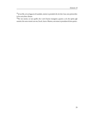 23
né un filo, né un legaccio di sandalo, niente io prenderò di ciò che è tuo; non potrai dire:
io ho arricchito Abram.
24
Per me niente, se non quello che i servi hanno mangiato; quanto a ciò che spetta agli
uomini che sono venuti con me, Escol, Aner e Mamre, essi stessi si prendano la loro parte».
29
Genesis 14
 