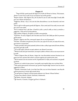 Chapter 15
1
Dopo tali fatti, questa parola del Signore fu rivolta ad Abram in visione: «Non temere,
Abram. Io sono il tuo scudo; la tua ricompensa sarà molto grande».
2
Rispose Abram: «Mio Signore Dio, che mi darai? Io me ne vado senza figli e l'erede della
mia casa è Eliezer di Damasco».
3
Soggiunse Abram: «Ecco a me non hai dato discendenza e un mio domestico sarà mio
erede».
4
Ed ecco gli fu rivolta questa parola dal Signore: «Non costui sarà il tuo erede, ma uno nato
da te sarà il tuo erede».
5
Poi lo condusse fuori e gli disse: «Guarda in cielo e conta le stelle, se riesci a contarle» e
soggiunse: «Tale sarà la tua discendenza».
6
Egli credette al Signore, che glielo accreditò come giustizia.
7
E gli disse: «Io sono il Signore che ti ho fatto uscire da Ur dei Caldei per darti in possesso
questo paese».
8
Rispose: «Signore mio Dio, come potrò sapere che ne avrò il possesso?».
9
Gli disse: «Prendimi una giovenca di tre anni, una capra di tre anni, un ariete di tre anni,
una tortora e un piccione».
10
Andò a prendere tutti questi animali, li divise in due e collocò ogni metà di fronte all'altra;
non divise però gli uccelli.
11
Gli uccelli rapaci calavano su quei cadaveri, ma Abram li scacciava.
12
Mentre il sole stava per tramontare, un torpore cadde su Abram, ed ecco un oscuro terrore
lo assalì.
13
Allora il Signore disse ad Abram: «Sappi che i tuoi discendenti saranno forestieri in un
paese non loro; saranno fatti schiavi e saranno oppressi per quattrocento anni.
14
Ma la nazione che essi avranno servito, la giudicherò io: dopo, essi usciranno con grandi
ricchezze.
15
Quanto a te, andrai in pace presso i tuoi padri; sarai sepolto dopo una vecchiaia felice.
16
Alla quarta generazione torneranno qui, perché l'iniquità degli Amorrei non ha ancora
raggiunto il colmo».
17
Quando, tramontato il sole, si era fatto buio fitto, ecco un forno fumante e una fiaccola
ardente passarono in mezzo agli animali divisi.
18
In quel giorno il Signore concluse questa alleanza con Abram: il fiume Eufrate;
19
il paese dove abitano i Keniti, i Kenizziti, i Kadmoniti,
20
gli Hittiti, i Perizziti, i Refaim,
21
gli Amorrei, i Cananei, i Gergesei, gli Evei e i Gebusei».
30
Genesis 15
 