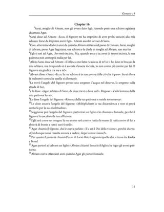 Chapter 16
1
Sarai, moglie di Abram, non gli aveva dato figli. Avendo però una schiava egiziana
chiamata Agar,
2
Sarai disse ad Abram: «Ecco, il Signore mi ha impedito di aver prole; unisciti alla mia
schiava: forse da lei potrò avere figli». Abram ascoltò la voce di Sarai.
3
Così, al termine di dieci anni da quando Abram abitava nel paese di Canaan, Sarai, moglie
di Abram, prese Agar l'egiziana, sua schiava e la diede in moglie ad Abram, suo marito.
4
Egli si unì ad Agar, che restò incinta. Ma, quando essa si accorse di essere incinta, la sua
padrona non contò più nulla per lei.
5
Allora Sarai disse ad Abram: «L'offesa a me fatta ricada su di te! Io ti ho dato in braccio la
mia schiava, ma da quando si è accorta d'essere incinta, io non conto più niente per lei. Il
Signore sia giudice tra me e te!».
6
Abram disse a Sarai: «Ecco, la tua schiava è in tuo potere: falle ciò che ti pare». Sarai allora
la maltrattò tanto che quella si allontanò.
7
La trovò l'angelo del Signore presso una sorgente d'acqua nel deserto, la sorgente sulla
strada di Sur,
8
e le disse: «Agar, schiava di Sarai, da dove vieni e dove vai?». Rispose: «Vado lontano dalla
mia padrona Sarai».
9
Le disse l'angelo del Signore: «Ritorna dalla tua padrona e restale sottomessa».
10
Le disse ancora l'angelo del Signore: «Moltiplicherò la tua discendenza e non si potrà
contarla per la sua moltitudine».
11
Soggiunse poi l'angelo del Signore: partorirai un figlio e lo chiamerai Ismaele, perché il
Signore ha ascoltato la tua afflizione.
12
Egli sarà come un onagro; la sua mano sarà contro tutti e la mano di tutti contro di lui e
abiterà di fronte a tutti i suoi fratelli».
13
Agar chiamò il Signore, che le aveva parlato: «Tu sei il Dio della visione», perché diceva:
«Qui dunque sono riuscita ancora a vedere, dopo la mia visione?».
14
Per questo il pozzo si chiamò Pozzo di Lacai-Roi; è appunto quello che si trova tra Kades
e Bered.
15
Agar partorì ad Abram un figlio e Abram chiamò Ismaele il figlio che Agar gli aveva par-
torito.
16
Abram aveva ottantasei anni quando Agar gli partorì Ismaele.
31
Genesis 16
 