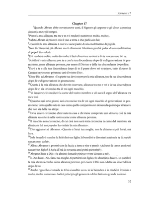 Chapter 17
1
Quando Abram ebbe novantanove anni, il Signore gli apparve e gli disse: cammina
davanti a me e sii integro.
2
Porrò la mia alleanza tra me e te e ti renderò numeroso molto, molto».
3
Subito Abram si prostrò con il viso a terra e Dio parlò con lui:
4
«Eccomi: la mia alleanza è con te e sarai padre di una moltitudine di popoli.
5
Non ti chiamerai più Abram ma ti chiamerai Abraham perché padre di una moltitudine
di popoli ti renderò.
6
E ti renderò molto, molto fecondo; ti farò diventare nazioni e da te nasceranno dei re.
7
Stabilirò la mia alleanza con te e con la tua discendenza dopo di te di generazione in gen-
erazione, come alleanza perenne, per essere il Dio tuo e della tua discendenza dopo di te.
8
Darò a te e alla tua discendenza dopo di te il paese dove sei straniero, tutto il paese di
Canaan in possesso perenne; sarò il vostro Dio».
9
Disse Dio ad Abramo: «Da parte tua devi osservare la mia alleanza, tu e la tua discendenza
dopo di te di generazione in generazione.
10
Questa è la mia alleanza che dovete osservare, alleanza tra me e voi e la tua discendenza
dopo di te: sia circonciso tra di voi ogni maschio.
11
Vi lascerete circoncidere la carne del vostro membro e ciò sarà il segno dell'alleanza tra
me e voi.
12
Quando avrà otto giorni, sarà circonciso tra di voi ogni maschio di generazione in gen-
erazione, tanto quello nato in casa come quello comperato con denaro da qualunque straniero
che non sia della tua stirpe.
13
Deve essere circonciso chi è nato in casa e chi viene comperato con denaro; così la mia
alleanza sussisterà nella vostra carne come alleanza perenne.
14
Il maschio non circonciso, di cui cioè non sarà stata circoncisa la carne del membro, sia
eliminato dal suo popolo: ha violato la mia alleanza».
15
Dio aggiunse ad Abramo: «Quanto a Sarai tua moglie, non la chiamerai più Sarai, ma
Sara.
16
Io la benedirò e anche da lei ti darò un figlio; la benedirò e diventerà nazioni e re di popoli
nasceranno da lei».
17
Allora Abramo si prostrò con la faccia a terra e rise e pensò: «Ad uno di cento anni può
nascere un figlio? E Sara all'età di novanta anni potrà partorire?».
18
Abramo disse a Dio: «Se almeno Ismaele potesse vivere davanti a te!».
19
E Dio disse: «No, Sara, tua moglie, ti partorirà un figlio e lo chiamerai Isacco. Io stabilirò
la mia alleanza con lui come alleanza perenne, per essere il Dio suo e della sua discendenza
dopo di lui.
20
Anche riguardo a Ismaele io ti ho esaudito: ecco, io lo benedico e lo renderò fecondo e
molto, molto numeroso: dodici principi egli genererà e di lui farò una grande nazione.
32
Genesis 17
 