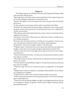 Chapter 18
1
Poi il Signore apparve a lui alle Querce di Mamre, mentre egli sedeva all'ingresso della
tenda nell'ora più calda del giorno.
2
Egli alzò gli occhi e vide che tre uomini stavano in piedi presso di lui. Appena li vide, corse
loro incontro dall'ingresso della tenda e si prostrò fino a terra,
3
dicendo: «Mio signore, se ho trovato grazia ai tuoi occhi, non passar oltre senza fermarti
dal tuo servo.
4
Si vada a prendere un po' di acqua, lavatevi i piedi e accomodatevi sotto l'albero.
5
Permettete che vada a prendere un boccone di pane e rinfrancatevi il cuore; dopo, potrete
proseguire, perché è ben per questo che voi siete passati dal vostro servo». Quelli dissero:
«Fà pure come hai detto».
6
Allora Abramo andò in fretta nella tenda, da Sara, e disse: «Presto, tre staia di fior di farina,
impastala e fanne focacce».
7
All'armento corse lui stesso, Abramo, prese un vitello tenero e buono e lo diede al servo,
che si affrettò a prepararlo.
8
Prese latte acido e latte fresco insieme con il vitello, che aveva preparato, e li porse a loro.
Così, mentr'egli stava in piedi presso di loro sotto l'albero, quelli mangiarono.
9
Poi gli dissero: «Dov'è Sara, tua moglie?». Rispose: «E' là nella tenda».
10
Il Signore riprese: «Tornerò da te fra un anno a questa data e allora Sara, tua moglie, avrà
un figlio». Intanto Sara stava ad ascoltare all'ingresso della tenda ed era dietro di lui.
11
Abramo e Sara erano vecchi, avanti negli anni; era cessato a Sara ciò che avviene regolar-
mente alle donne.
12
Allora Sara rise dentro di sé e disse: «Avvizzita come sono dovrei provare il piacere, mentre
il mio signore è vecchio!».
13
Ma il Signore disse ad Abramo: «Perché Sara ha riso dicendo: Potrò davvero partorire,
mentre sono vecchia?
14
C'è forse qualche cosa impossibile per il Signore? Al tempo fissato tornerò da te alla stessa
data e Sara avrà un figlio».
15
Allora Sara negò: «Non ho riso!», perché aveva paura; ma quegli disse: «Sì, hai proprio
riso».
16
Quegli uomini si alzarono e andarono a contemplare Sòdoma dall'alto, mentre Abramo
li accompagnava per congedarli.
17
Il Signore diceva: «Devo io tener nascosto ad Abramo quello che sto per fare,
18
mentre Abramo dovrà diventare una nazione grande e potente e in lui si diranno benedette
tutte le nazioni della terra?
19
Infatti io l'ho scelto, perché egli obblighi i suoi figli e la sua famiglia dopo di lui ad osservare
la via del Signore e ad agire con giustizia e diritto, perché il Signore realizzi per Abramo
quanto gli ha promesso».
34
Genesis 18
 