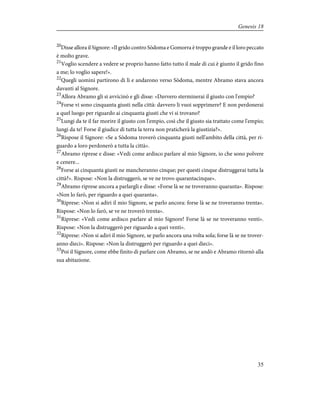 20
Disse allora il Signore: «Il grido contro Sòdoma e Gomorra è troppo grande e il loro peccato
è molto grave.
21
Voglio scendere a vedere se proprio hanno fatto tutto il male di cui è giunto il grido fino
a me; lo voglio sapere!».
22
Quegli uomini partirono di lì e andarono verso Sòdoma, mentre Abramo stava ancora
davanti al Signore.
23
Allora Abramo gli si avvicinò e gli disse: «Davvero sterminerai il giusto con l'empio?
24
Forse vi sono cinquanta giusti nella città: davvero li vuoi sopprimere? E non perdonerai
a quel luogo per riguardo ai cinquanta giusti che vi si trovano?
25
Lungi da te il far morire il giusto con l'empio, così che il giusto sia trattato come l'empio;
lungi da te! Forse il giudice di tutta la terra non praticherà la giustizia?».
26
Rispose il Signore: «Se a Sòdoma troverò cinquanta giusti nell'ambito della città, per ri-
guardo a loro perdonerò a tutta la città».
27
Abramo riprese e disse: «Vedi come ardisco parlare al mio Signore, io che sono polvere
e cenere...
28
Forse ai cinquanta giusti ne mancheranno cinque; per questi cinque distruggerai tutta la
città?». Rispose: «Non la distruggerò, se ve ne trovo quarantacinque».
29
Abramo riprese ancora a parlargli e disse: «Forse là se ne troveranno quaranta». Rispose:
«Non lo farò, per riguardo a quei quaranta».
30
Riprese: «Non si adiri il mio Signore, se parlo ancora: forse là se ne troveranno trenta».
Rispose: «Non lo farò, se ve ne troverò trenta».
31
Riprese: «Vedi come ardisco parlare al mio Signore! Forse là se ne troveranno venti».
Rispose: «Non la distruggerò per riguardo a quei venti».
32
Riprese: «Non si adiri il mio Signore, se parlo ancora una volta sola; forse là se ne trover-
anno dieci». Rispose: «Non la distruggerò per riguardo a quei dieci».
33
Poi il Signore, come ebbe finito di parlare con Abramo, se ne andò e Abramo ritornò alla
sua abitazione.
35
Genesis 18
 