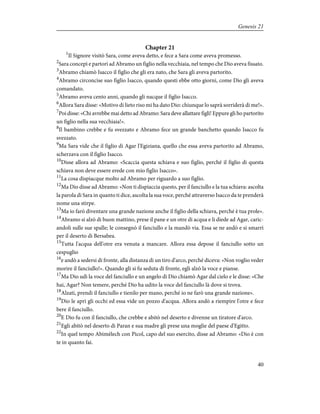 Chapter 21
1
Il Signore visitò Sara, come aveva detto, e fece a Sara come aveva promesso.
2
Sara concepì e partorì ad Abramo un figlio nella vecchiaia, nel tempo che Dio aveva fissato.
3
Abramo chiamò Isacco il figlio che gli era nato, che Sara gli aveva partorito.
4
Abramo circoncise suo figlio Isacco, quando questi ebbe otto giorni, come Dio gli aveva
comandato.
5
Abramo aveva cento anni, quando gli nacque il figlio Isacco.
6
Allora Sara disse: «Motivo di lieto riso mi ha dato Dio: chiunque lo saprà sorriderà di me!».
7
Poi disse: «Chi avrebbe mai detto ad Abramo: Sara deve allattare figli! Eppure gli ho partorito
un figlio nella sua vecchiaia!».
8
Il bambino crebbe e fu svezzato e Abramo fece un grande banchetto quando Isacco fu
svezzato.
9
Ma Sara vide che il figlio di Agar l'Egiziana, quello che essa aveva partorito ad Abramo,
scherzava con il figlio Isacco.
10
Disse allora ad Abramo: «Scaccia questa schiava e suo figlio, perché il figlio di questa
schiava non deve essere erede con mio figlio Isacco».
11
La cosa dispiacque molto ad Abramo per riguardo a suo figlio.
12
Ma Dio disse ad Abramo: «Non ti dispiaccia questo, per il fanciullo e la tua schiava: ascolta
la parola di Sara in quanto ti dice, ascolta la sua voce, perché attraverso Isacco da te prenderà
nome una stirpe.
13
Ma io farò diventare una grande nazione anche il figlio della schiava, perché è tua prole».
14
Abramo si alzò di buon mattino, prese il pane e un otre di acqua e li diede ad Agar, caric-
andoli sulle sue spalle; le consegnò il fanciullo e la mandò via. Essa se ne andò e si smarrì
per il deserto di Bersabea.
15
Tutta l'acqua dell'otre era venuta a mancare. Allora essa depose il fanciullo sotto un
cespuglio
16
e andò a sedersi di fronte, alla distanza di un tiro d'arco, perché diceva: «Non voglio veder
morire il fanciullo!». Quando gli si fu seduta di fronte, egli alzò la voce e pianse.
17
Ma Dio udì la voce del fanciullo e un angelo di Dio chiamò Agar dal cielo e le disse: «Che
hai, Agar? Non temere, perché Dio ha udito la voce del fanciullo là dove si trova.
18
Alzati, prendi il fanciullo e tienilo per mano, perché io ne farò una grande nazione».
19
Dio le aprì gli occhi ed essa vide un pozzo d'acqua. Allora andò a riempire l'otre e fece
bere il fanciullo.
20
E Dio fu con il fanciullo, che crebbe e abitò nel deserto e divenne un tiratore d'arco.
21
Egli abitò nel deserto di Paran e sua madre gli prese una moglie del paese d'Egitto.
22
In quel tempo Abimèlech con Picol, capo del suo esercito, disse ad Abramo: «Dio è con
te in quanto fai.
40
Genesis 21
 
