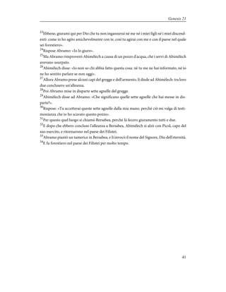 23
Ebbene, giurami qui per Dio che tu non ingannerai né me né i miei figli né i miei discend-
enti: come io ho agito amichevolmente con te, così tu agirai con me e con il paese nel quale
sei forestiero».
24
Rispose Abramo: «Io lo giuro».
25
Ma Abramo rimproverò Abimèlech a causa di un pozzo d'acqua, che i servi di Abimèlech
avevano usurpato.
26
Abimèlech disse: «Io non so chi abbia fatto questa cosa: né tu me ne hai informato, né io
ne ho sentito parlare se non oggi».
27
Allora Abramo prese alcuni capi del gregge e dell'armento, li diede ad Abimèlech: tra loro
due conclusero un'alleanza.
28
Poi Abramo mise in disparte sette agnelle del gregge.
29
Abimèlech disse ad Abramo: «Che significano quelle sette agnelle che hai messe in dis-
parte?».
30
Rispose: «Tu accetterai queste sette agnelle dalla mia mano, perché ciò mi valga di testi-
monianza che io ho scavato questo pozzo».
31
Per questo quel luogo si chiamò Bersabea, perché là fecero giuramento tutti e due.
32
E dopo che ebbero concluso l'alleanza a Bersabea, Abimèlech si alzò con Picol, capo del
suo esercito, e ritornarono nel paese dei Filistei.
33
Abramo piantò un tamerice in Bersabea, e lì invocò il nome del Signore, Dio dell'eternità.
34
E fu forestiero nel paese dei Filistei per molto tempo.
41
Genesis 21
 