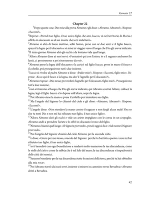Chapter 22
1
Dopo queste cose, Dio mise alla prova Abramo e gli disse: «Abramo, Abramo!». Rispose:
«Eccomi!».
2
Riprese: «Prendi tuo figlio, il tuo unico figlio che ami, Isacco, và nel territorio di Moria e
offrilo in olocausto su di un monte che io ti indicherò».
3
Abramo si alzò di buon mattino, sellò l'asino, prese con sé due servi e il figlio Isacco,
spaccò la legna per l'olocausto e si mise in viaggio verso il luogo che Dio gli aveva indicato.
4
Il terzo giorno Abramo alzò gli occhi e da lontano vide quel luogo.
5
Allora Abramo disse ai suoi servi: «Fermatevi qui con l'asino; io e il ragazzo andremo fin
lassù, ci prostreremo e poi ritorneremo da voi».
6
Abramo prese la legna dell'olocausto e la caricò sul figlio Isacco, prese in mano il fuoco e
il coltello, poi proseguirono tutt'e due insieme.
7
Isacco si rivolse al padre Abramo e disse: «Padre mio!». Rispose: «Eccomi, figlio mio». Ri-
prese: «Ecco qui il fuoco e la legna, ma dov'è l'agnello per l'olocausto?».
8
Abramo rispose: «Dio stesso provvederà l'agnello per l'olocausto, figlio mio!». Proseguirono
tutt'e due insieme;
9
così arrivarono al luogo che Dio gli aveva indicato; qui Abramo costruì l'altare, collocò la
legna, legò il figlio Isacco e lo depose sull'altare, sopra la legna.
10
Poi Abramo stese la mano e prese il coltello per immolare suo figlio.
11
Ma l'angelo del Signore lo chiamò dal cielo e gli disse: «Abramo, Abramo!». Rispose:
«Eccomi!».
12
L'angelo disse: «Non stendere la mano contro il ragazzo e non fargli alcun male! Ora so
che tu temi Dio e non mi hai rifiutato tuo figlio, il tuo unico figlio».
13
Allora Abramo alzò gli occhi e vide un ariete impigliato con le corna in un cespuglio.
Abramo andò a prendere l'ariete e lo offrì in olocausto invece del figlio.
14
Abramo chiamò quel luogo: «Il Signore provvede», perciò oggi si dice: «Sul monte il Signore
provvede».
15
Poi l'angelo del Signore chiamò dal cielo Abramo per la seconda volta
16
e disse: «Giuro per me stesso, oracolo del Signore: perché tu hai fatto questo e non mi hai
rifiutato tuo figlio, il tuo unico figlio,
17
io ti benedirò con ogni benedizione e renderò molto numerosa la tua discendenza, come
le stelle del cielo e come la sabbia che è sul lido del mare; la tua discendenza si impadronirà
delle città dei nemici.
18
Saranno benedette per la tua discendenza tutte le nazioni della terra, perché tu hai obbedito
alla mia voce».
19
Poi Abramo tornò dai suoi servi; insieme si misero in cammino verso Bersabea e Abramo
abitò a Bersabea.
42
Genesis 22
 