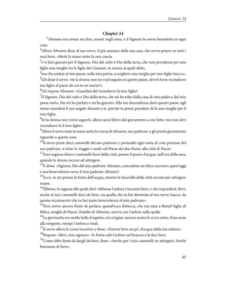 Chapter 24
1
Abramo era ormai vecchio, avanti negli anni, e il Signore lo aveva benedetto in ogni
cosa.
2
Allora Abramo disse al suo servo, il più anziano della sua casa, che aveva potere su tutti i
suoi beni: «Metti la mano sotto la mia coscia
3
e ti farò giurare per il Signore, Dio del cielo e Dio della terra, che non prenderai per mio
figlio una moglie tra le figlie dei Cananei, in mezzo ai quali abito,
4
ma che andrai al mio paese, nella mia patria, a scegliere una moglie per mio figlio Isacco».
5
Gli disse il servo: «Se la donna non mi vuol seguire in questo paese, dovrò forse ricondurre
tuo figlio al paese da cui tu sei uscito?».
6
Gli rispose Abramo: «Guardati dal ricondurre là mio figlio!
7
Il Signore, Dio del cielo e Dio della terra, che mi ha tolto dalla casa di mio padre e dal mio
paese natio, che mi ha parlato e mi ha giurato: Alla tua discendenza darò questo paese, egli
stesso manderà il suo angelo davanti a te, perché tu possa prendere di là una moglie per il
mio figlio.
8
Se la donna non vorrà seguirti, allora sarai libero dal giuramento a me fatto; ma non devi
ricondurre là il mio figlio».
9
Allora il servo mise la mano sotto la coscia di Abramo, suo padrone, e gli prestò giuramento
riguardo a questa cosa.
10
Il servo prese dieci cammelli del suo padrone e, portando ogni sorta di cose preziose del
suo padrone, si mise in viaggio e andò nel Paese dei due fiumi, alla città di Nacor.
11
Fece inginocchiare i cammelli fuori della città, presso il pozzo d'acqua, nell'ora della sera,
quando le donne escono ad attingere.
12
E disse: «Signore, Dio del mio padrone Abramo, concedimi un felice incontro quest'oggi
e usa benevolenza verso il mio padrone Abramo!
13
Ecco, io sto presso la fonte dell'acqua, mentre le fanciulle della città escono per attingere
acqua.
14
Ebbene, la ragazza alla quale dirò: Abbassa l'anfora e lasciami bere, e che risponderà: Bevi,
anche ai tuoi cammelli darò da bere, sia quella che tu hai destinata al tuo servo Isacco; da
questo riconoscerò che tu hai usato benevolenza al mio padrone».
15
Non aveva ancora finito di parlare, quand'ecco Rebecca, che era nata a Betuèl figlio di
Milca, moglie di Nacor, fratello di Abramo, usciva con l'anfora sulla spalla.
16
La giovinetta era molto bella d'aspetto, era vergine, nessun uomo le si era unito. Essa scese
alla sorgente, riempì l'anfora e risalì.
17
Il servo allora le corse incontro e disse: «Fammi bere un po' d'acqua dalla tua anfora».
18
Rispose: «Bevi, mio signore». In fretta calò l'anfora sul braccio e lo fece bere.
19
Come ebbe finito di dargli da bere, disse: «Anche per i tuoi cammelli ne attingerò, finché
finiranno di bere».
45
Genesis 24
 