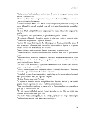 20
In fretta vuotò l'anfora nell'abbeveratoio, corse di nuovo ad attingere al pozzo e attinse
per tutti i cammelli di lui.
21
Intanto quell'uomo la contemplava in silenzio, in attesa di sapere se il Signore avesse o no
concesso buon esito al suo viaggio.
22
Quando i cammelli ebbero finito di bere, quell'uomo prese un pendente d'oro del peso di
mezzo siclo e glielo pose alle narici e le pose sulle braccia due braccialetti del peso di dieci
sicli d'oro.
23
E disse: «Di chi sei figlia? Dimmelo. C'è posto per noi in casa di tuo padre, per passarvi la
notte?».
24
Gli rispose: «Io sono figlia di Betuèl, il figlio che Milca partorì a Nacor».
25
E soggiunse: «C'è paglia e foraggio in quantità da noi e anche posto per passare la notte».
26
Quell'uomo si inginocchiò e si prostrò al Signore
27
e disse: «Sia benedetto il Signore, Dio del mio padrone Abramo, che non ha cessato di
usare benevolenza e fedeltà verso il mio padrone. Quanto a me, il Signore mi ha guidato
sulla via fino alla casa dei fratelli del mio padrone».
28
La giovinetta corse ad annunziare alla casa di sua madre tutte queste cose.
29
Ora Rebecca aveva un fratello chiamato Làbano e Làbano corse fuori da quell'uomo al
pozzo.
30
Egli infatti, visti il pendente e i braccialetti alle braccia della sorella e udite queste parole
di Rebecca, sua sorella: «Così mi ha parlato quell'uomo», venne da costui che ancora stava
presso i cammelli vicino al pozzo.
31
Gli disse: «Vieni, benedetto dal Signore! Perché te ne stai fuori, mentre io ho preparato
la casa e un posto per i cammelli?».
32
Allora l'uomo entrò in casa e quegli tolse il basto ai cammelli, fornì paglia e foraggio ai
cammelli e acqua per lavare i piedi a lui e ai suoi uomini.
33
Quindi gli fu posto davanti da mangiare, ma egli disse; «Non mangerò, finché non avrò
detto quello che devo dire». Gli risposero: «Dì pure».
34
E disse: «Io sono un servo di Abramo.
35
Il Signore ha benedetto molto il mio padrone, che è diventato potente: gli ha concesso
greggi e armenti, argento e oro, schiavi e schiave, cammelli e asini.
36
Sara, la moglie del mio padrone, gli ha partorito un figlio, quando ormai era vecchio, al
quale egli ha dato tutti i suoi beni.
37
E il mio padrone mi ha fatto giurare: Non devi prendere per mio figlio una moglie tra le
figlie dei Cananei, in mezzo ai quali abito,
38
ma andrai alla casa di mio padre, alla mia famiglia, a prendere una moglie per mio figlio.
39
Io dissi al mio padrone: Forse la donna non mi seguirà.
46
Genesis 24
 