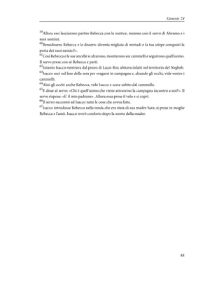 59
Allora essi lasciarono partire Rebecca con la nutrice, insieme con il servo di Abramo e i
suoi uomini.
60
Benedissero Rebecca e le dissero: diventa migliaia di miriadi e la tua stirpe conquisti la
porta dei suoi nemici!».
61
Così Rebecca e le sue ancelle si alzarono, montarono sui cammelli e seguirono quell'uomo.
Il servo prese con sé Rebecca e partì.
62
Intanto Isacco rientrava dal pozzo di Lacai-Roi; abitava infatti nel territorio del Negheb.
63
Isacco uscì sul fare della sera per svagarsi in campagna e, alzando gli occhi, vide venire i
cammelli.
64
Alzò gli occhi anche Rebecca, vide Isacco e scese subito dal cammello.
65
E disse al servo: «Chi è quell'uomo che viene attraverso la campagna incontro a noi?». Il
servo rispose: «E' il mio padrone». Allora essa prese il velo e si coprì.
66
Il servo raccontò ad Isacco tutte le cose che aveva fatte.
67
Isacco introdusse Rebecca nella tenda che era stata di sua madre Sara; si prese in moglie
Rebecca e l'amò. Isacco trovò conforto dopo la morte della madre.
48
Genesis 24
 