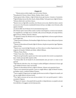 Chapter 25
1
Abramo prese un'altra moglie: essa aveva nome Chetura.
2
Essa gli partorì Zimran, Ioksan, Medan, Madian, Isbak e Suach.
3
Ioksan generò Saba e Dedan e i figli di Dedan furono gli Asurim, i Letusim e i Leummim.
4
I figli di Madian furono Efa, Efer, Enoch, Abida ed Eldaa. Tutti questi sono i figli di Chetura.
5
Abramo diede tutti i suoi beni a Isacco.
6
Quanto invece ai figli delle concubine, che Abramo aveva avute, diede loro doni e, mentre
era ancora in vita, li licenziò, mandandoli lontano da Isacco suo figlio, verso il levante, nella
regione orientale.
7
La durata della vita di Abramo fu di centosettantacinque anni.
8
Poi Abramo spirò e morì in felice canizie, vecchio e sazio di giorni, e si riunì ai suoi antenati.
9
Lo seppellirono i suoi figli, Isacco e Ismaele, nella caverna di Macpela, nel campo di Efron,
figlio di Zocar, l'Hittita, di fronte a Mamre.
10
E' appunto il campo che Abramo aveva comperato dagli Hittiti: ivi furono sepolti Abramo
e sua moglie Sara.
11
Dopo la morte di Abramo, Dio benedisse il figlio di lui Isacco e Isacco abitò presso il pozzo
di Lacai-Roi.
12
Questa è la discendenza di Ismaele, figlio di Abramo, che gli aveva partorito Agar l'Egiziana,
schiava di Sara.
13
Questi sono i nomi dei figli d'Ismaele, con il loro elenco in ordine di generazione: il pri-
mogenito di Ismaele è Nebaiòt, poi Kedar, Adbeèl, Mibsam,
14
Misma, Duma, Massa,
15
Adad, Tema, Ietur, Nafis e Kedma.
16
Questi sono gli Ismaeliti e questi sono i loro nomi secondo i loro recinti e accampamenti.
Sono i dodici principi delle rispettive tribù.
17
La durata della vita di Ismaele fu di centotrentasette anni; poi morì e si riunì ai suoi
antenati.
18
Egli abitò da Avìla fino a Sur, che è lungo il confine dell'Egitto in direzione di Assur; egli
si era stabilito di fronte a tutti i suoi fratelli.
19
Questa è la discendenza di Isacco, figlio di Abramo. Abramo aveva generato Isacco.
20
Isacco aveva quarant'anni quando si prese in moglie Rebecca, figlia di Betuèl l'Arameo,
da Paddan-Aram, e sorella di Làbano l'Arameo.
21
Isacco supplicò il Signore per sua moglie, perché essa era sterile e il Signore lo esaudì, così
che sua moglie Rebecca divenne incinta.
22
Ora i figli si urtavano nel suo seno ed essa esclamò: «Se è così, perché questo?». Andò a
consultare il Signore.
23
Il Signore le rispose: e due popoli dal tuo grembo si disperderanno; un popolo sarà più
forte dell'altro e il maggiore servirà il più piccolo».
49
Genesis 25
 
