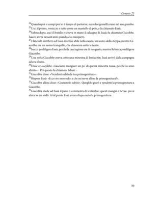 24
Quando poi si compì per lei il tempo di partorire, ecco due gemelli erano nel suo grembo.
25
Uscì il primo, rossiccio e tutto come un mantello di pelo, e fu chiamato Esaù.
26
Subito dopo, uscì il fratello e teneva in mano il calcagno di Esaù; fu chiamato Giacobbe.
Isacco aveva sessant'anni quando essi nacquero.
27
I fanciulli crebbero ed Esaù divenne abile nella caccia, un uomo della steppa, mentre Gi-
acobbe era un uomo tranquillo, che dimorava sotto le tende.
28
Isacco prediligeva Esaù, perché la cacciagione era di suo gusto, mentre Rebecca prediligeva
Giacobbe.
29
Una volta Giacobbe aveva cotto una minestra di lenticchie; Esaù arrivò dalla campagna
ed era sfinito.
30
Disse a Giacobbe: «Lasciami mangiare un po' di questa minestra rossa, perché io sono
sfinito» - Per questo fu chiamato Edom -.
31
Giacobbe disse: «Vendimi subito la tua primogenitura».
32
Rispose Esaù: «Ecco sto morendo: a che mi serve allora la primogenitura?».
33
Giacobbe allora disse: «Giuramelo subito». Quegli lo giurò e vendette la primogenitura a
Giacobbe.
34
Giacobbe diede ad Esaù il pane e la minestra di lenticchie; questi mangiò e bevve, poi si
alzò e se ne andò. A tal punto Esaù aveva disprezzato la primogenitura.
50
Genesis 25
 