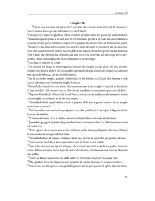 Chapter 26
1
Venne una carestia nel paese oltre la prima che era avvenuta ai tempi di Abramo, e
Isacco andò a Gerar presso Abimèlech, re dei Filistei.
2
Gli apparve il Signore e gli disse: «Non scendere in Egitto, abita nel paese che io ti indicherò.
3
Rimani in questo paese e io sarò con te e ti benedirò, perché a te e alla tua discendenza io
concederò tutti questi territori, e manterrò il giuramento che ho fatto ad Abramo tuo padre.
4
Renderò la tua discendenza numerosa come le stelle del cielo e concederò alla tua discend-
enza tutti questi territori: tutte le nazioni della terra saranno benedette per la tua discendenza;
5
per il fatto che Abramo ha obbedito alla mia voce e ha osservato ciò che io gli avevo pre-
scritto: i miei comandamenti, le mie istituzioni e le mie leggi».
6
Così Isacco dimorò in Gerar.
7
Gli uomini del luogo lo interrogarono intorno alla moglie ed egli disse: «E' mia sorella»
infatti aveva timore di dire: «E' mia moglie», pensando che gli uomini del luogo lo uccidessero
per causa di Rebecca, che era di bell'aspetto.
8
Era là da molto tempo, quando Abimèlech, re dei Filistei, si affacciò alla finestra e vide
Isacco scherzare con la propria moglie Rebecca.
9
Abimèlech chiamò Isacco e disse: «Sicuramente essa è tua moglie. E perché tu hai detto:
E' mia sorella?». Gli rispose Isacco: «Perché mi son detto: io non muoia per causa di lei!».
10
Riprese Abimèlech: «Che ci hai fatto? Poco ci mancava che qualcuno del popolo si unisse
a tua moglie e tu attirassi su di noi una colpa».
11
Abimèlech diede quest'ordine a tutto il popolo: «Chi tocca questo uomo o la sua moglie
sarà messo a morte!».
12
Poi Isacco fece una semina in quel paese e raccolse quell'anno il centuplo. Il Signore infatti
lo aveva benedetto.
13
E l'uomo divenne ricco e crebbe tanto in ricchezze fino a divenire ricchissimo:
14
possedeva greggi di piccolo e di grosso bestiame e numerosi schiavi e i Filistei cominciarono
ad invidiarlo.
15
Tutti i pozzi che avevano scavati i servi di suo padre ai tempi del padre Abramo, i Filistei
li avevano turati riempiendoli di terra.
16
Abimèlech disse ad Isacco: «Vàttene via da noi, perché tu sei molto più potente di noi».
17
Isacco andò via di là, si accampò sul torrente di Gerar e vi si stabilì.
18
Isacco tornò a scavare i pozzi d'acqua, che avevano scavati i servi di suo padre, Abramo,
e che i Filistei avevano turati dopo la morte di Abramo, e li chiamò come li aveva chiamati
suo padre.
19
I servi di Isacco scavarono poi nella valle e vi trovarono un pozzo di acqua viva.
20
Ma i pastori di Gerar litigarono con i pastori di Isacco, dicendo: «L'acqua è nostra!».
21
Scavarono un altro pozzo, ma quelli litigarono anche per questo ed egli lo chiamò Sitna.
51
Genesis 26
 
