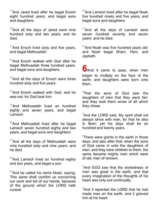 19
And Jared lived after he begat Enoch
eight hundred years, and begat sons
and daughters:
20
And all the days of Jared were nine
hundred sixty and two years: and he
died.
21
And Enoch lived sixty and five years,
and begat Methuselah:
22
And Enoch walked with God after he
begat Methuselah three hundred years,
and begat sons and daughters:
23
And all the days of Enoch were three
hundred sixty and five years:
24
And Enoch walked with God: and he
was not; for God took him.
25
And Methuselah lived an hundred
eighty and seven years, and begat
Lamech:
26
And Methuselah lived after he begat
Lamech seven hundred eighty and two
years, and begat sons and daughters:
27
And all the days of Methuselah were
nine hundred sixty and nine years: and
he died.
28
And Lamech lived an hundred eighty
and two years, and begat a son:
29
And he called his name Noah, saying,
This same shall comfort us concerning
our work and toil of our hands, because
of the ground which the LORD hath
cursed.
30
And Lamech lived after he begat Noah
five hundred ninety and five years, and
begat sons and daughters:
31
And all the days of Lamech were
seven hundred seventy and seven
years: and he died.
32
And Noah was five hundred years old:
and Noah begat Shem, Ham, and
Japheth.
6And it came to pass, when men
began to multiply on the face of the
earth, and daughters were born unto
them,
2
That the sons of God saw the
daughters of men that they were fair;
and they took them wives of all which
they chose.
3
And the LORD said, My spirit shall not
always strive with man, for that he also
is flesh: yet his days shall be an
hundred and twenty years.
4
There were giants in the earth in those
days; and also after that, when the sons
of God came in unto the daughters of
men, and they bare children to them, the
same became mighty men which were
of old, men of renown.
5
And GOD saw that the wickedness of
man was great in the earth, and that
every imagination of the thoughts of his
heart was only evil continually.
6
And it repented the LORD that he had
made man on the earth, and it grieved
him at his heart.
 
