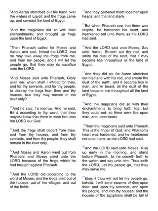 6
And Aaron stretched out his hand over
the waters of Egypt; and the frogs came
up, and covered the land of Egypt.
7
And the magicians did so with their
enchantments, and brought up frogs
upon the land of Egypt.
8
Then Pharaoh called for Moses and
Aaron, and said, Intreat the LORD, that
he may take away the frogs from me,
and from my people; and I will let the
people go, that they may do sacrifice
unto the LORD.
9
And Moses said unto Pharaoh, Glory
over me: when shall I intreat for thee,
and for thy servants, and for thy people,
to destroy the frogs from thee and thy
houses, that they may remain in the
river only?
10
And he said, To morrow. And he said,
Be it according to thy word: that thou
mayest know that there is none like unto
the LORD our God.
11
And the frogs shall depart from thee,
and from thy houses, and from thy
servants, and from thy people; they shall
remain in the river only.
12
And Moses and Aaron went out from
Pharaoh: and Moses cried unto the
LORD because of the frogs which he
had brought against Pharaoh.
13
And the LORD did according to the
word of Moses; and the frogs died out of
the houses, out of the villages, and out
of the fields.
14
And they gathered them together upon
heaps: and the land stank.
15
But when Pharaoh saw that there was
respite, he hardened his heart, and
hearkened not unto them; as the LORD
had said.
16
And the LORD said unto Moses, Say
unto Aaron, Stretch out thy rod, and
smite the dust of the land, that it may
become lice throughout all the land of
Egypt.
17
And they did so; for Aaron stretched
out his hand with his rod, and smote the
dust of the earth, and it became lice in
man, and in beast; all the dust of the
land became lice throughout all the land
of Egypt.
18
And the magicians did so with their
enchantments to bring forth lice, but
they could not: so there were lice upon
man, and upon beast.
19
Then the magicians said unto Pharaoh,
This is the finger of God: and Pharaoh's
heart was hardened, and he hearkened
not unto them; as the LORD had said.
20
And the LORD said unto Moses, Rise
up early in the morning, and stand
before Pharaoh; lo, he cometh forth to
the water; and say unto him, Thus saith
the LORD, Let my people go, that they
may serve me.
21
Else, if thou wilt not let my people go,
behold, I will send swarms of flies upon
thee, and upon thy servants, and upon
thy people, and into thy houses: and the
houses of the Egyptians shall be full of
 