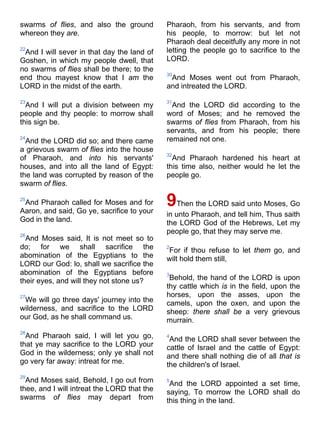 swarms of flies, and also the ground
whereon they are.
22
And I will sever in that day the land of
Goshen, in which my people dwell, that
no swarms of flies shall be there; to the
end thou mayest know that I am the
LORD in the midst of the earth.
23
And I will put a division between my
people and thy people: to morrow shall
this sign be.
24
And the LORD did so; and there came
a grievous swarm of flies into the house
of Pharaoh, and into his servants'
houses, and into all the land of Egypt:
the land was corrupted by reason of the
swarm of flies.
25
And Pharaoh called for Moses and for
Aaron, and said, Go ye, sacrifice to your
God in the land.
26
And Moses said, It is not meet so to
do; for we shall sacrifice the
abomination of the Egyptians to the
LORD our God: lo, shall we sacrifice the
abomination of the Egyptians before
their eyes, and will they not stone us?
27
We will go three days' journey into the
wilderness, and sacrifice to the LORD
our God, as he shall command us.
28
And Pharaoh said, I will let you go,
that ye may sacrifice to the LORD your
God in the wilderness; only ye shall not
go very far away: intreat for me.
29
And Moses said, Behold, I go out from
thee, and I will intreat the LORD that the
swarms of flies may depart from
Pharaoh, from his servants, and from
his people, to morrow: but let not
Pharaoh deal deceitfully any more in not
letting the people go to sacrifice to the
LORD.
30
And Moses went out from Pharaoh,
and intreated the LORD.
31
And the LORD did according to the
word of Moses; and he removed the
swarms of flies from Pharaoh, from his
servants, and from his people; there
remained not one.
32
And Pharaoh hardened his heart at
this time also, neither would he let the
people go.
9Then the LORD said unto Moses, Go
in unto Pharaoh, and tell him, Thus saith
the LORD God of the Hebrews, Let my
people go, that they may serve me.
2
For if thou refuse to let them go, and
wilt hold them still,
3
Behold, the hand of the LORD is upon
thy cattle which is in the field, upon the
horses, upon the asses, upon the
camels, upon the oxen, and upon the
sheep: there shall be a very grievous
murrain.
4
And the LORD shall sever between the
cattle of Israel and the cattle of Egypt:
and there shall nothing die of all that is
the children's of Israel.
5
And the LORD appointed a set time,
saying, To morrow the LORD shall do
this thing in the land.
 