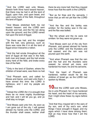 22
And the LORD said unto Moses,
Stretch forth thine hand toward heaven,
that there may be hail in all the land of
Egypt, upon man, and upon beast, and
upon every herb of the field, throughout
the land of Egypt.
23
And Moses stretched forth his rod
toward heaven: and the LORD sent
thunder and hail, and the fire ran along
upon the ground; and the LORD rained
hail upon the land of Egypt.
24
So there was hail, and fire mingled
with the hail, very grievous, such as
there was none like it in all the land of
Egypt since it became a nation.
25
And the hail smote throughout all the
land of Egypt all that was in the field,
both man and beast; and the hail smote
every herb of the field, and brake every
tree of the field.
26
Only in the land of Goshen, where the
children of Israel were, was there no hail.
27
And Pharaoh sent, and called for
Moses and Aaron, and said unto them, I
have sinned this time: the LORD is
righteous, and I and my people are
wicked.
28
Intreat the LORD (for it is enough) that
there be no more mighty thunderings
and hail; and I will let you go, and ye
shall stay no longer.
29
And Moses said unto him, As soon as
I am gone out of the city, I will spread
abroad my hands unto the LORD; and
the thunder shall cease, neither shall
there be any more hail; that thou mayest
know how that the earth is the LORD'S.
30
But as for thee and thy servants, I
know that ye will not yet fear the LORD
God.
31
And the flax and the barley was
smitten: for the barley was in the ear,
and the flax was bolled.
32
But the wheat and the rie were not
smitten: for they were not grown up.
33
And Moses went out of the city from
Pharaoh, and spread abroad his hands
unto the LORD: and the thunders and
hail ceased, and the rain was not
poured upon the earth.
34
And when Pharaoh saw that the rain
and the hail and the thunders were
ceased, he sinned yet more, and
hardened his heart, he and his servants.
35
And the heart of Pharaoh was
hardened, neither would he let the
children of Israel go; as the LORD had
spoken by Moses.
10And the LORD said unto Moses,
Go in unto Pharaoh: for I have hardened
his heart, and the heart of his servants,
that I might shew these my signs before
him:
2
And that thou mayest tell in the ears of
thy son, and of thy son's son, what
things I have wrought in Egypt, and my
signs which I have done among them;
that ye may know how that I am the
LORD.
 