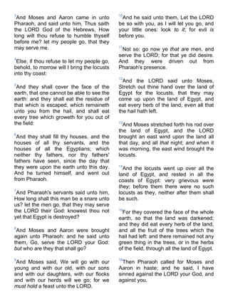 3
And Moses and Aaron came in unto
Pharaoh, and said unto him, Thus saith
the LORD God of the Hebrews, How
long wilt thou refuse to humble thyself
before me? let my people go, that they
may serve me.
4
Else, if thou refuse to let my people go,
behold, to morrow will I bring the locusts
into thy coast:
5
And they shall cover the face of the
earth, that one cannot be able to see the
earth: and they shall eat the residue of
that which is escaped, which remaineth
unto you from the hail, and shall eat
every tree which groweth for you out of
the field:
6
And they shall fill thy houses, and the
houses of all thy servants, and the
houses of all the Egyptians; which
neither thy fathers, nor thy fathers'
fathers have seen, since the day that
they were upon the earth unto this day.
And he turned himself, and went out
from Pharaoh.
7
And Pharaoh's servants said unto him,
How long shall this man be a snare unto
us? let the men go, that they may serve
the LORD their God: knowest thou not
yet that Egypt is destroyed?
8
And Moses and Aaron were brought
again unto Pharaoh: and he said unto
them, Go, serve the LORD your God:
but who are they that shall go?
9
And Moses said, We will go with our
young and with our old, with our sons
and with our daughters, with our flocks
and with our herds will we go; for we
must hold a feast unto the LORD.
10
And he said unto them, Let the LORD
be so with you, as I will let you go, and
your little ones: look to it; for evil is
before you.
11
Not so: go now ye that are men, and
serve the LORD; for that ye did desire.
And they were driven out from
Pharaoh's presence.
12
And the LORD said unto Moses,
Stretch out thine hand over the land of
Egypt for the locusts, that they may
come up upon the land of Egypt, and
eat every herb of the land, even all that
the hail hath left.
13
And Moses stretched forth his rod over
the land of Egypt, and the LORD
brought an east wind upon the land all
that day, and all that night; and when it
was morning, the east wind brought the
locusts.
14
And the locusts went up over all the
land of Egypt, and rested in all the
coasts of Egypt: very grievous were
they; before them there were no such
locusts as they, neither after them shall
be such.
15
For they covered the face of the whole
earth, so that the land was darkened;
and they did eat every herb of the land,
and all the fruit of the trees which the
hail had left: and there remained not any
green thing in the trees, or in the herbs
of the field, through all the land of Egypt.
16
Then Pharaoh called for Moses and
Aaron in haste; and he said, I have
sinned against the LORD your God, and
against you.
 