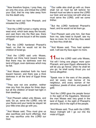 17
Now therefore forgive, I pray thee, my
sin only this once, and intreat the LORD
your God, that he may take away from
me this death only.
18
And he went out from Pharaoh, and
intreated the LORD.
19
And the LORD turned a mighty strong
west wind, which took away the locusts,
and cast them into the Red sea; there
remained not one locust in all the coasts
of Egypt.
20
But the LORD hardened Pharaoh's
heart, so that he would not let the
children of Israel go.
21
And the LORD said unto Moses,
Stretch out thine hand toward heaven,
that there may be darkness over the
land of Egypt, even darkness which may
be felt.
22
And Moses stretched forth his hand
toward heaven; and there was a thick
darkness in all the land of Egypt three
days:
23
They saw not one another, neither
rose any from his place for three days:
but all the children of Israel had light in
their dwellings.
24
And Pharaoh called unto Moses, and
said, Go ye, serve the LORD; only let
your flocks and your herds be stayed: let
your little ones also go with you.
25
And Moses said, Thou must give us
also sacrifices and burnt offerings, that
we may sacrifice unto the LORD our
God.
26
Our cattle also shall go with us; there
shall not an hoof be left behind; for
thereof must we take to serve the LORD
our God; and we know not with what we
must serve the LORD, until we come
thither.
27
But the LORD hardened Pharaoh's
heart, and he would not let them go.
28
And Pharaoh said unto him, Get thee
from me, take heed to thyself, see my
face no more; for in that day thou seest
my face thou shalt die.
29
And Moses said, Thou hast spoken
well, I will see thy face again no more.
11And the LORD said unto Moses,
Yet will I bring one plague more upon
Pharaoh, and upon Egypt; afterwards he
will let you go hence: when he shall let
you go, he shall surely thrust you out
hence altogether.
2
Speak now in the ears of the people,
and let every man borrow of his
neighbour, and every woman of her
neighbour, jewels of silver, and jewels of
gold.
3
And the LORD gave the people favour
in the sight of the Egyptians. Moreover
the man Moses was very great in the
land of Egypt, in the sight of Pharaoh's
servants, and in the sight of the people.
4
And Moses said, Thus saith the LORD,
About midnight will I go out into the
midst of Egypt:
 