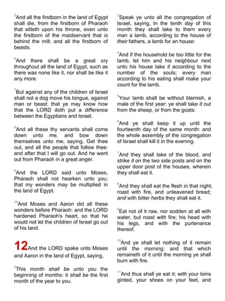 5
And all the firstborn in the land of Egypt
shall die, from the firstborn of Pharaoh
that sitteth upon his throne, even unto
the firstborn of the maidservant that is
behind the mill; and all the firstborn of
beasts.
6
And there shall be a great cry
throughout all the land of Egypt, such as
there was none like it, nor shall be like it
any more.
7
But against any of the children of Israel
shall not a dog move his tongue, against
man or beast: that ye may know how
that the LORD doth put a difference
between the Egyptians and Israel.
8
And all these thy servants shall come
down unto me, and bow down
themselves unto me, saying, Get thee
out, and all the people that follow thee:
and after that I will go out. And he went
out from Pharaoh in a great anger.
9
And the LORD said unto Moses,
Pharaoh shall not hearken unto you;
that my wonders may be multiplied in
the land of Egypt.
10
And Moses and Aaron did all these
wonders before Pharaoh: and the LORD
hardened Pharaoh's heart, so that he
would not let the children of Israel go out
of his land.
12And the LORD spake unto Moses
and Aaron in the land of Egypt, saying,
2
This month shall be unto you the
beginning of months: it shall be the first
month of the year to you.
3
Speak ye unto all the congregation of
Israel, saying, In the tenth day of this
month they shall take to them every
man a lamb, according to the house of
their fathers, a lamb for an house:
4
And if the household be too little for the
lamb, let him and his neighbour next
unto his house take it according to the
number of the souls; every man
according to his eating shall make your
count for the lamb.
5
Your lamb shall be without blemish, a
male of the first year: ye shall take it out
from the sheep, or from the goats:
6
And ye shall keep it up until the
fourteenth day of the same month: and
the whole assembly of the congregation
of Israel shall kill it in the evening.
7
And they shall take of the blood, and
strike it on the two side posts and on the
upper door post of the houses, wherein
they shall eat it.
8
And they shall eat the flesh in that night,
roast with fire, and unleavened bread;
and with bitter herbs they shall eat it.
9
Eat not of it raw, nor sodden at all with
water, but roast with fire; his head with
his legs, and with the purtenance
thereof.
10
And ye shall let nothing of it remain
until the morning; and that which
remaineth of it until the morning ye shall
burn with fire.
11
And thus shall ye eat it; with your loins
girded, your shoes on your feet, and
 