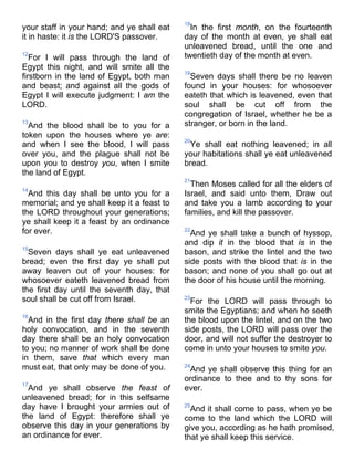 your staff in your hand; and ye shall eat
it in haste: it is the LORD'S passover.
12
For I will pass through the land of
Egypt this night, and will smite all the
firstborn in the land of Egypt, both man
and beast; and against all the gods of
Egypt I will execute judgment: I am the
LORD.
13
And the blood shall be to you for a
token upon the houses where ye are:
and when I see the blood, I will pass
over you, and the plague shall not be
upon you to destroy you, when I smite
the land of Egypt.
14
And this day shall be unto you for a
memorial; and ye shall keep it a feast to
the LORD throughout your generations;
ye shall keep it a feast by an ordinance
for ever.
15
Seven days shall ye eat unleavened
bread; even the first day ye shall put
away leaven out of your houses: for
whosoever eateth leavened bread from
the first day until the seventh day, that
soul shall be cut off from Israel.
16
And in the first day there shall be an
holy convocation, and in the seventh
day there shall be an holy convocation
to you; no manner of work shall be done
in them, save that which every man
must eat, that only may be done of you.
17
And ye shall observe the feast of
unleavened bread; for in this selfsame
day have I brought your armies out of
the land of Egypt: therefore shall ye
observe this day in your generations by
an ordinance for ever.
18
In the first month, on the fourteenth
day of the month at even, ye shall eat
unleavened bread, until the one and
twentieth day of the month at even.
19
Seven days shall there be no leaven
found in your houses: for whosoever
eateth that which is leavened, even that
soul shall be cut off from the
congregation of Israel, whether he be a
stranger, or born in the land.
20
Ye shall eat nothing leavened; in all
your habitations shall ye eat unleavened
bread.
21
Then Moses called for all the elders of
Israel, and said unto them, Draw out
and take you a lamb according to your
families, and kill the passover.
22
And ye shall take a bunch of hyssop,
and dip it in the blood that is in the
bason, and strike the lintel and the two
side posts with the blood that is in the
bason; and none of you shall go out at
the door of his house until the morning.
23
For the LORD will pass through to
smite the Egyptians; and when he seeth
the blood upon the lintel, and on the two
side posts, the LORD will pass over the
door, and will not suffer the destroyer to
come in unto your houses to smite you.
24
And ye shall observe this thing for an
ordinance to thee and to thy sons for
ever.
25
And it shall come to pass, when ye be
come to the land which the LORD will
give you, according as he hath promised,
that ye shall keep this service.
 