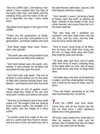 7
And the LORD said, I will destroy man
whom I have created from the face of
the earth; both man, and beast, and the
creeping thing, and the fowls of the air;
for it repenteth me that I have made
them.
8
But Noah found grace in the eyes of the
LORD.
9
These are the generations of Noah:
Noah was a just man and perfect in his
generations, and Noah walked with God.
10
And Noah begat three sons, Shem,
Ham, and Japheth.
11
The earth also was corrupt before God,
and the earth was filled with violence.
12
And God looked upon the earth, and,
behold, it was corrupt; for all flesh had
corrupted his way upon the earth.
13
And God said unto Noah, The end of
all flesh is come before me; for the earth
is filled with violence through them; and,
behold, I will destroy them with the earth.
14
Make thee an ark of gopher wood;
rooms shalt thou make in the ark, and
shalt pitch it within and without with pitch.
15
And this is the fashion which thou shalt
make it of: The length of the ark shall be
three hundred cubits, the breadth of it
fifty cubits, and the height of it thirty
cubits.
16
A window shalt thou make to the ark,
and in a cubit shalt thou finish it above;
and the door of the ark shalt thou set in
the side thereof; with lower, second, and
third stories shalt thou make it.
17
And, behold, I, even I, do bring a flood
of waters upon the earth, to destroy all
flesh, wherein is the breath of life, from
under heaven; and every thing that is in
the earth shall die.
18
But with thee will I establish my
covenant; and thou shalt come into the
ark, thou, and thy sons, and thy wife,
and thy sons' wives with thee.
19
And of every living thing of all flesh,
two of every sort shalt thou bring into
the ark, to keep them alive with thee;
they shall be male and female.
20
Of fowls after their kind, and of cattle
after their kind, of every creeping thing
of the earth after his kind, two of every
sort shall come unto thee, to keep them
alive.
21
And take thou unto thee of all food that
is eaten, and thou shalt gather it to thee;
and it shall be for food for thee, and for
them.
22
Thus did Noah; according to all that
God commanded him, so did he.
7And the LORD said unto Noah,
Come thou and all thy house into the
ark; for thee have I seen righteous
before me in this generation.
2
Of every clean beast thou shalt take to
thee by sevens, the male and his
female: and of beasts that are not clean
by two, the male and his female.
 