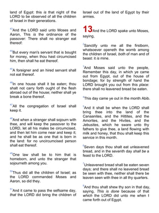 land of Egypt: this is that night of the
LORD to be observed of all the children
of Israel in their generations.
43
And the LORD said unto Moses and
Aaron, This is the ordinance of the
passover: There shall no stranger eat
thereof:
44
But every man's servant that is bought
for money, when thou hast circumcised
him, then shall he eat thereof.
45
A foreigner and an hired servant shall
not eat thereof.
46
In one house shall it be eaten; thou
shalt not carry forth ought of the flesh
abroad out of the house; neither shall ye
break a bone thereof.
47
All the congregation of Israel shall
keep it.
48
And when a stranger shall sojourn with
thee, and will keep the passover to the
LORD, let all his males be circumcised,
and then let him come near and keep it;
and he shall be as one that is born in
the land: for no uncircumcised person
shall eat thereof.
49
One law shall be to him that is
homeborn, and unto the stranger that
sojourneth among you.
50
Thus did all the children of Israel; as
the LORD commanded Moses and
Aaron, so did they.
51
And it came to pass the selfsame day,
that the LORD did bring the children of
Israel out of the land of Egypt by their
armies.
13And the LORD spake unto Moses,
saying,
2
Sanctify unto me all the firstborn,
whatsoever openeth the womb among
the children of Israel, both of man and of
beast: it is mine.
3
And Moses said unto the people,
Remember this day, in which ye came
out from Egypt, out of the house of
bondage; for by strength of hand the
LORD brought you out from this place:
there shall no leavened bread be eaten.
4
This day came ye out in the month Abib.
5
And it shall be when the LORD shall
bring thee into the land of the
Canaanites, and the Hittites, and the
Amorites, and the Hivites, and the
Jebusites, which he sware unto thy
fathers to give thee, a land flowing with
milk and honey, that thou shalt keep this
service in this month.
6
Seven days thou shalt eat unleavened
bread, and in the seventh day shall be a
feast to the LORD.
7
Unleavened bread shall be eaten seven
days; and there shall no leavened bread
be seen with thee, neither shall there be
leaven seen with thee in all thy quarters.
8
And thou shalt shew thy son in that day,
saying, This is done because of that
which the LORD did unto me when I
came forth out of Egypt.
 