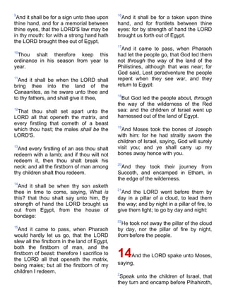 9
And it shall be for a sign unto thee upon
thine hand, and for a memorial between
thine eyes, that the LORD'S law may be
in thy mouth: for with a strong hand hath
the LORD brought thee out of Egypt.
10
Thou shalt therefore keep this
ordinance in his season from year to
year.
11
And it shall be when the LORD shall
bring thee into the land of the
Canaanites, as he sware unto thee and
to thy fathers, and shall give it thee,
12
That thou shalt set apart unto the
LORD all that openeth the matrix, and
every firstling that cometh of a beast
which thou hast; the males shall be the
LORD'S.
13
And every firstling of an ass thou shalt
redeem with a lamb; and if thou wilt not
redeem it, then thou shalt break his
neck: and all the firstborn of man among
thy children shalt thou redeem.
14
And it shall be when thy son asketh
thee in time to come, saying, What is
this? that thou shalt say unto him, By
strength of hand the LORD brought us
out from Egypt, from the house of
bondage:
15
And it came to pass, when Pharaoh
would hardly let us go, that the LORD
slew all the firstborn in the land of Egypt,
both the firstborn of man, and the
firstborn of beast: therefore I sacrifice to
the LORD all that openeth the matrix,
being males; but all the firstborn of my
children I redeem.
16
And it shall be for a token upon thine
hand, and for frontlets between thine
eyes: for by strength of hand the LORD
brought us forth out of Egypt.
17
And it came to pass, when Pharaoh
had let the people go, that God led them
not through the way of the land of the
Philistines, although that was near; for
God said, Lest peradventure the people
repent when they see war, and they
return to Egypt:
18
But God led the people about, through
the way of the wilderness of the Red
sea: and the children of Israel went up
harnessed out of the land of Egypt.
19
And Moses took the bones of Joseph
with him: for he had straitly sworn the
children of Israel, saying, God will surely
visit you; and ye shall carry up my
bones away hence with you.
20
And they took their journey from
Succoth, and encamped in Etham, in
the edge of the wilderness.
21
And the LORD went before them by
day in a pillar of a cloud, to lead them
the way; and by night in a pillar of fire, to
give them light; to go by day and night:
22
He took not away the pillar of the cloud
by day, nor the pillar of fire by night,
from before the people.
14And the LORD spake unto Moses,
saying,
2
Speak unto the children of Israel, that
they turn and encamp before Pihahiroth,
 